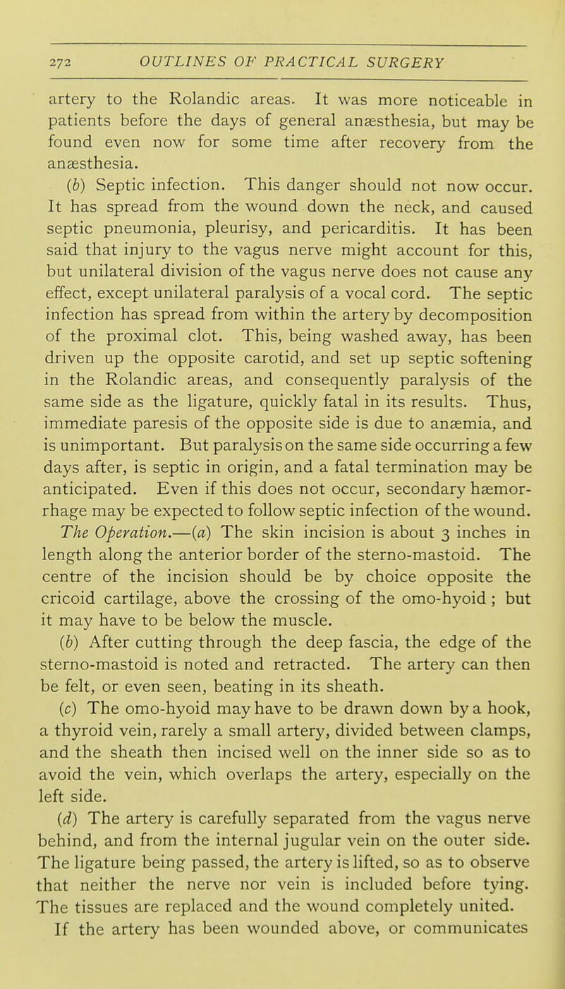 artery to the Rolandic areas. It was more noticeable in patients before the days of general anaesthesia, but may be found even now for some time after recovery from the anaesthesia. (b) Septic infection. This danger should not now occur. It has spread from the wound down the neck, and caused septic pneumonia, pleurisy, and pericarditis. It has been said that injury to the vagus nerve might account for this, but unilateral division of the vagus nerve does not cause any effect, except unilateral paralysis of a vocal cord. The septic infection has spread from within the artery by decomposition of the proximal clot. This, being washed away, has been driven up the opposite carotid, and set up septic softening in the Rolandic areas, and consequently paralysis of the same side as the ligature, quickly fatal in its results. Thus, immediate paresis of the opposite side is due to anaemia, and is unimportant. But paralysis on the same side occurring a few days after, is septic in origin, and a fatal termination may be anticipated. Even if this does not occur, secondary haemor- rhage may be expected to follow septic infection of the wound. The Operation.—(a) The skin incision is about 3 inches in length along the anterior border of the sterno-mastoid. The centre of the incision should be by choice opposite the cricoid cartilage, above the crossing of the omo-hyoid ; but it may have to be below the muscle. (b) After cutting through the deep fascia, the edge of the sterno-mastoid is noted and retracted. The artery can then be felt, or even seen, beating in its sheath. (c) The omo-hyoid may have to be drawn down by a hook, a thyroid vein, rarely a small artery, divided between clamps, and the sheath then incised well on the inner side so as to avoid the vein, which overlaps the artery, especially on the left side. (d) The artery is carefully separated from the vagus nerve behind, and from the internal jugular vein on the outer side. The ligature being passed, the artery is lifted, so as to observe that neither the nerve nor vein is included before tying. The tissues are replaced and the wound completely united. If the artery has been wounded above, or communicates