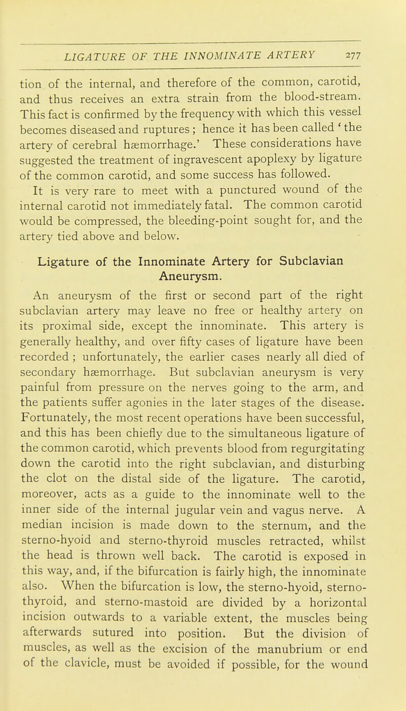 tion of the internal, and therefore of the common, carotid, and thus receives an extra strain from the blood-stream. This fact is confirmed by the frequency with which this vessel becomes diseased and ruptures ; hence it has been called * the artery of cerebral haemorrhage.' These considerations have suggested the treatment of ingravescent apoplexy by ligature of the common carotid, and some success has followed. It is very rare to meet with a punctured wound of the internal carotid not immediately fatal. The common carotid would be compressed, the bleeding-point sought for, and the artery tied above and below. Ligature of the Innominate Artery for Subclavian Aneurysm, An aneurysm of the first or second part of the right subclavian artery may leave no free or healthy artery on its proximal side, except the innominate. This artery is generally healthy, and over fifty cases of ligature have been recorded ; unfortunately, the earlier cases nearly all died of secondary haemorrhage. But subclavian aneurysm is very painful from pressure on the nerves going to the arm, and the patients suffer agonies in the later stages of the disease. Fortunately, the most recent operations have been successful, and this has been chiefly due to the simultaneous ligature of the common carotid, which prevents blood from regurgitating down the carotid into the right subclavian, and disturbing the clot on the distal side of the ligature. The carotid, moreover, acts as a guide to the innominate well to the inner side of the internal jugular vein and vagus nerve. A median incision is made down to the sternum, and the sterno-hyoid and sterno-thyroid muscles retracted, whilst the head is thrown well back. The carotid is exposed in this way, and, if the bifurcation is fairly high, the innominate also. When the bifurcation is low, the sterno-hyoid, sterno- thyroid, and sterno-mastoid are divided by a horizontal incision outwards to a variable extent, the muscles being afterwards sutured into position. But the division of muscles, as well as the excision of the manubrium or end of the clavicle, must be avoided if possible, for the wound