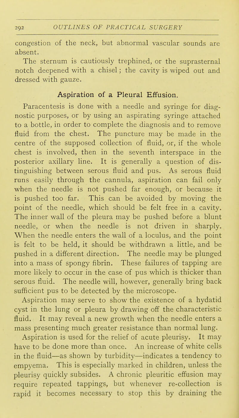congestion of the neck, but abnormal vascular sounds are absent. The sternum is cautiously trephined, or the suprasternal notch deepened with a chisel; the cavity is wiped out and dressed with gauze. Aspiration of a Pleural Effusion. Paracentesis is done with a needle and syringe for diag- nostic purposes, or by using an aspirating syringe attached to a bottle, in order to complete the diagnosis and to remove fluid from the chest. The puncture may be made in the centre of the supposed collection of fluid, or, if the whole chest is involved, then in the seventh interspace in the posterior axillary line. It is generally a question of dis- tinguishing between serous fluid and pus. As serous fluid runs easily through the cannula, aspiration can fail only when the needle is not pushed far enough, or because it is pushed too far. This can be avoided by moving the point of the needle, which should be felt free in a cavity. The inner wall of the pleura may be pushed before a blunt needle, or when the needle is not driven in sharply. When the needle enters the wall of a loculus, and the point is felt to be held, it should be withdrawn a little, and be pushed in a different direction. The needle may be plunged into a mass of spongy fibrin. These failures of tapping are more likely to occur in the case of pus which is thicker than serous fluid. The needle will, however, generally bring back suflicient pus to be detected by the microscope. Aspiration may serve to show the existence of a hydatid cyst in the lung or pleura by drawing off the characteristic fluid. It may reveal a new growth when the needle enters a mass presenting much greater resistance than normal lung. Aspiration is used for the relief of acute pleurisy. It may have to be done more than once. An increase of white cells in the fluid—as shown by turbidity—indicates a tendency to empyema. This is especially marked in children, unless the pleurisy quickly subsides. A chronic pleuritic effusion may require repeated tappings, but whenever re-collection is rapid it becomes necessary to stop this by draining the