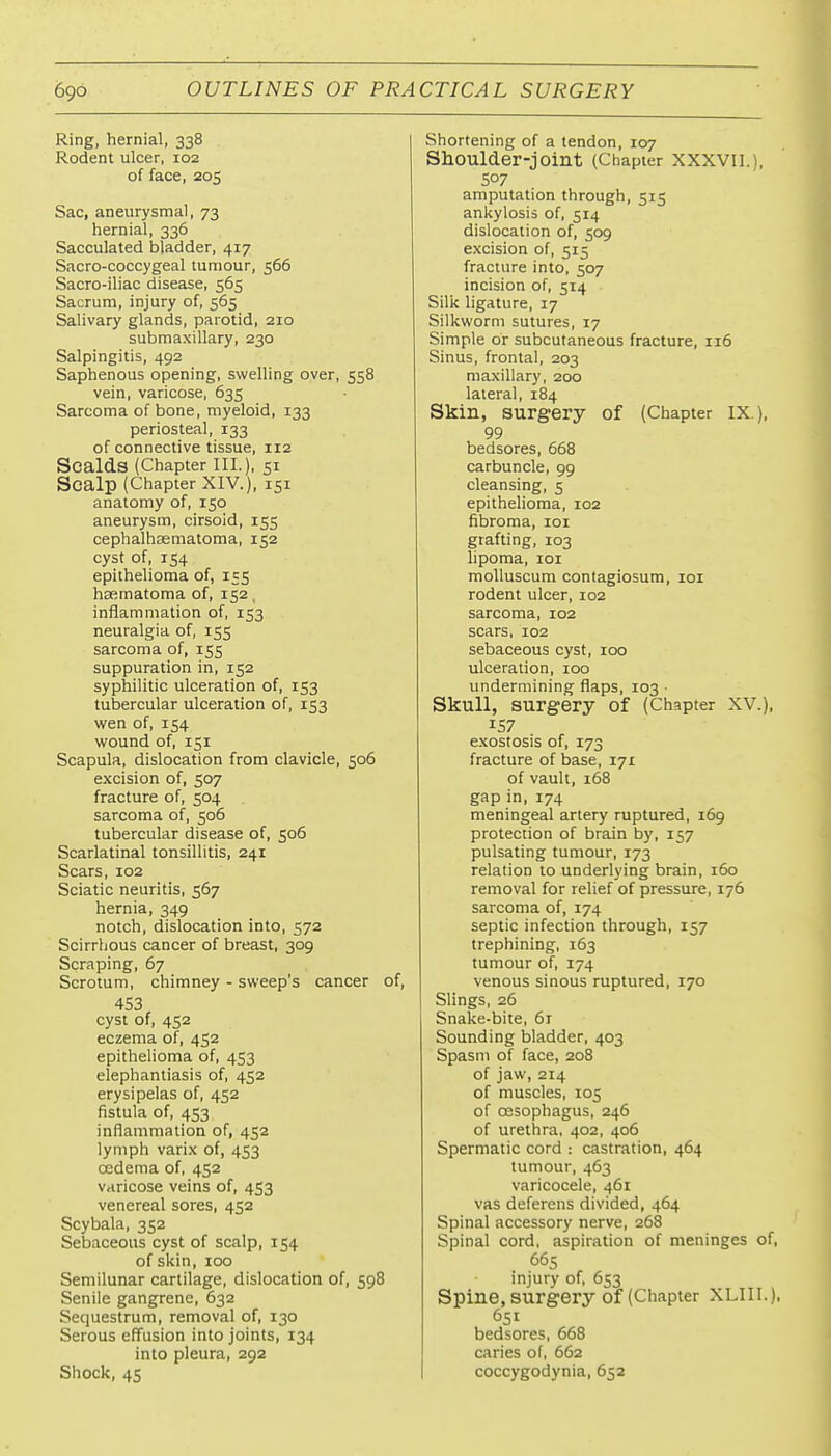 Ring, hernial, 338 Rodent ulcer, 102 of face, 205 Sac, aneurysmal, 73 hernial, 336 Sacculated bladder, 417 Sacro-coccygeal tumour, 566 Sacro-iliac disease, 565 Sacrum, injury of, 565 Salivary glands, parotid, 210 submaxillary, 230 Salpingitis, 492 Saphenous opening, swelling over, 558 vein, varicose, 635 Sarcoma of bone, myeloid, 133 periosteal, 133 of connective tissue, 112 Scalds (Chapter III.), 51 Scalp (Chapter XIV.), 151 anatomy of, 150 aneurysm, cirsoid, 155 cephalhasmatoma, 152 cyst of, 154 epithelioma of, 1=5 hafimatoma of, 152, inflammation of, 153 neuralgia of, 155 sarcoma of, 155 suppuration in, 152 syphilitic ulceration of, 153 tubercular ulceration of, 153 wen of, 154 wound of, 151 Scapula, dislocation from clavicle, 506 excision of, 507 fracture of, 504 sarcoma of, 506 tubercular disease of, 506 Scarlatinal tonsillitis, 241 Scars, 102 Sciatic neuritis, 567 hernia, 349 notch, dislocation into, 572 Scirrhous cancer of breast, 309 Scraping, 67 Scrotum, chimney - sweep's cancer of, 453 cyst of, 452 eczema of, 452 epithelioma of, 453 elephantiasis of, 452 erysipelas of, 452 fistula of, 453 inflammation of, 452 lymph varix of, 453 oedema of, 452 varicose veins of, 453 venereal sores, 452 Scybala, 352 Sebaceous cyst of scalp, 154 of skin, 100 Semilunar cartilage, dislocation of, 598 Senile gangrene, 632 Sequestrum, removal of, 130 Serous effusion into joints, 134 into pleura, 292 Shock, 45 Shortening of a tendon, 107 Shoulder-joint (Chapter XXXVIl.), 507 amputation through, 515 anl<ylosis of, 514 dislocation of, 509 excision of, 515 fracture into, 507 incision of, 514 Silic ligature, 17 Silkworm sutures, 17 Simple or subcutaneous fracture, 116 Sinus, frontal, 203 maxillary, 200 lateral, 184 Skin, surgery of (Chapter IX ), 99 bedsores, 668 carbuncle, 99 cleansing, 5 epithelioma, 102 fibroma, loi grafting, 103 lipoma, 101 moUuscum contagiosum, loi rodent ulcer, 102 sarcoma, 102 scars, 102 sebaceous cyst, 100 ulceration, 100 undermining flaps, 103 • Skull, surgery of (Chapter XV.), 157 exostosis of, 173 fracture of base, 171 of vault, 168 gap in, 174 meningeal artery ruptured, 169 protection of brain by, 157 pulsating tumour, 173 relation to underlying brain, 160 removal for relief of pressure, 176 sarcoma of, 174 septic infection through, 157 trephining, 163 tumour of, 174 venous sinous ruptured, 170 Slings, 26 Snake-bite, 6r Sounding bladder, 403 Spasm of face, 208 of jaw, 214 of muscles, 105 of oesophagus, 246 of urethra, 402, 406 Spermatic cord : castration, 464 tumour, 463 varicocele, 461 vas deferens divided, 464 Spinal accessory nerve, 268 Spinal cord, aspiration of meninges of, 665 injury of. 653 Spine, surgery of (Chapter XLIII.), 651 bedsores, 668 caries of, 662 coccygodynia, 652