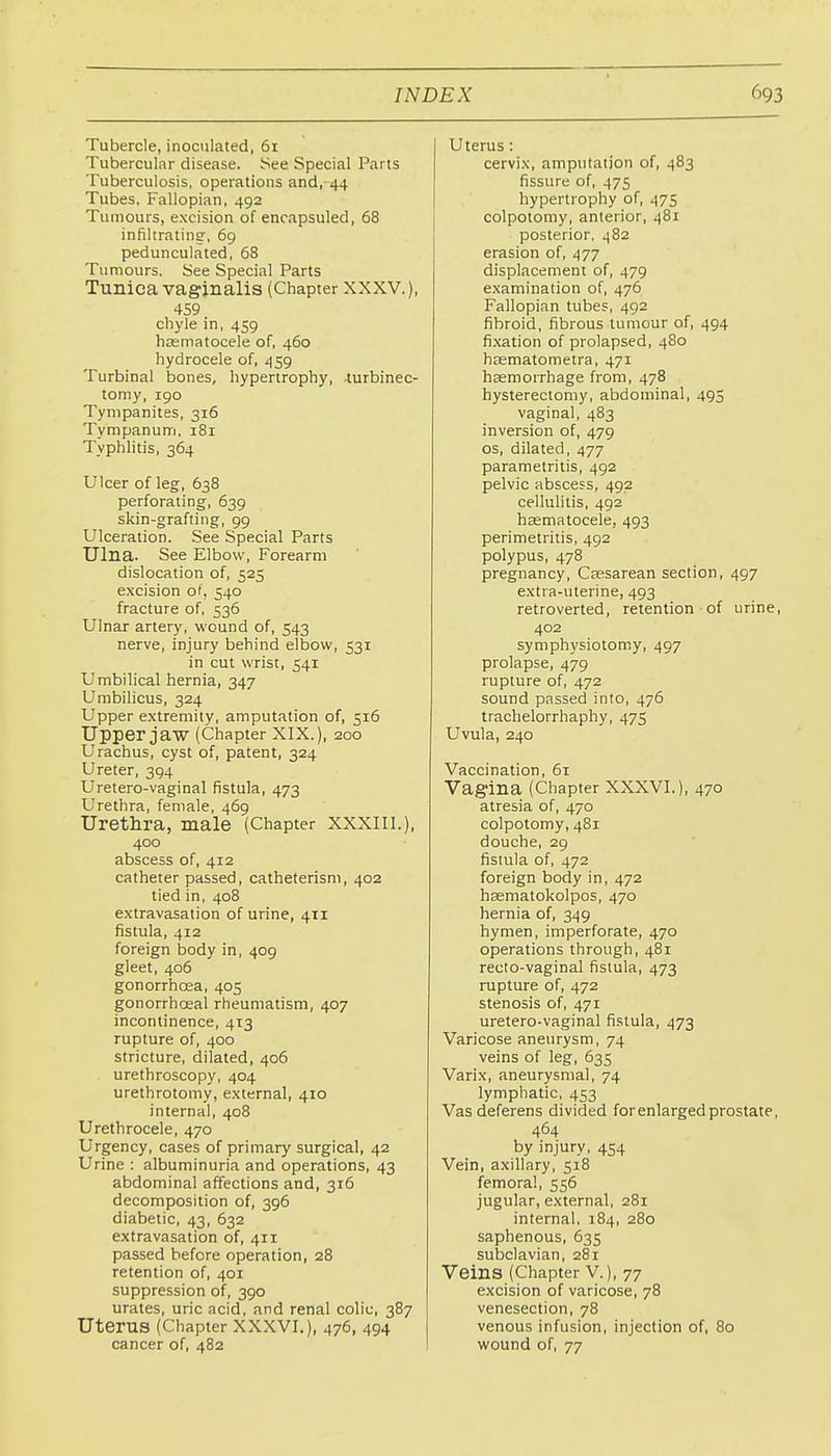 Tubercle, inoculated, 61 Tubercular disease. See Special Parts Tuberculosis, operations and,-44 Tubes, Fallopian, 492 Tumours, excision of encapsuled, 68 infiltrating, 69 pedunculated, 68 Tumours. See Special Parts Tunica vaginalis (Chapter XXXV.), 459 chyle in, 459 hcEmatocele of, 460 hydrocele of, 459 Turbinal bones, hypertrophy, -turbinec- tomy, 190 Tympanites, 316 Tympanum, 181 Typhlitis, 364 Ulcer of leg, 638 perforating, 639 skin-grafting, 99 Ulceration. See Special Parts Ulna. See Elbow, Forearm dislocation of, 525 excision of, 540 fracture of, 536 Ulnar artery, wound of, 543 nerve, injury behind elbow, 531 in cut wrist, 541 Umbilical hernia, 347 Umbilicus, 324 Upper extremity, amputation of, 516 Upper jaw (Chapter XIX.), 200 Urachus, cyst of, patent, 324 Ureter, 394 Uretero-vaginal fistula, 473 Urethra, female, 469 Urethra, male (Chapter XXXIII.), 400 abscess of, 412 catheter passed, catheterisni, 402 tied in, 408 extravasation of urine, 411 fistula, 412 foreign body in, 409 gleet, 406 gonorrhoea, 405 gonorrhoeal rheumatism, 407 incontinence, 413 rupture of, 400 stricture, dilated, 406 urethroscopy, 404 urethrotomy, external, 410 internal, 408 Urethrocele, 470 Urgency, cases of primary surgical, 42 Urine : albuminuria and operations, 43 abdominal affections and, 316 decomposition of, 396 diabetic, 43, 632 extravasation of, 411 passed before operation, 28 retention of, 401 suppression of, 390 urates, uric acid, and renal colic, 387 Uterus (Chapter XXXVI.), 476, 494 cancer of, 482 Uterus: cervix, amputation of, 483 fissure of, 475 hypertrophy of, 475 colpotomy, anterior, 481 posterior, 482 erasion of, 477 displacement of, 479 examination of, 476 Fallopian tubes, 492 fibroid, fibrous tumour of, 494 fixation of prolapsed, 480 haematometra, 471 haemorrhage from, 478 hysterectomy, abdominal, 495 vaginal, 483 inversion of, 479 OS, dilated, 477 parametritis, 492 pelvic abscess, 492 cellulitis, 492 haematocele, 493 perimetritis, 492 polypus, 478 pregnancy, Csesarean section, 497 extra-uterine, 493 retroverted, retention of urine, 402 symphysiotomy, 497 prolapse, 479 rupture of, 472 sound passed into, 476 trachelorrhaphy, 475 Uvula, 240 Vaccination, 61 Vagina (Chapter XXXVI.), 470 atresia of, 470 colpotomy, 481 douche, 29 fistula of, 472 foreign body in, 472 haematokolpos, 470 hernia of, 349 hymen, imperforate, 470 operations through, 481 recto-vaginal fistula, 473 rupture of, 472 stenosis of, 471 uretero-vaginal fistula, 473 Varicose aneurysm, 74 veins of leg, 635 Varix, aneurysmal, 74 lymphatic, 453 Vas deferens divided for enlarged prostate, 464 by injury, 454 Vein, axillary, 518 femoral, 556 jugular, external, 281 internal, 184, 280 saphenous, 635 subclavian, 281 Veins (Chapter V.), 77 excision of varicose, 78 venesection, 78 venous infusion, injection of, 80 wound of, 77