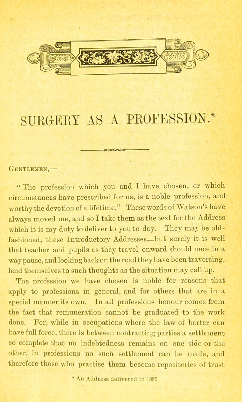 SURGEEY AS A PROFESSION. .*oO«<X>3« Gentlemen,—  The profession which you and I have chosen, or which circumstances have prescribed for us, is a noble profession, and worthy the devotion of a hfetime. These words of Watson's have always moved me, and so I take them as the text for the Address which it is my duty to deliver to you to-day. They maj be old- fashioned, these Introductory Addresses—but surely it is well that teacher and pupils as they travel onward should once in a way pause, and lookingback on the road they have been traversing, lend themselves to such thoughts as the situation may call up. The profession we have chosen is noble for reasons that apply to professions in general, and for others that are in a special manner its own. In all professions honour comes from the fact that remuneration cannot be graduated to the work done. For, while in occupations where the law of barter can have full force, there is between contracting parties a settlement so complete that no indebtedness remains on one side or the other, in professions no such settlement can be made, and therefore those who practise them become repositories of trust * An Address delivered in 1895