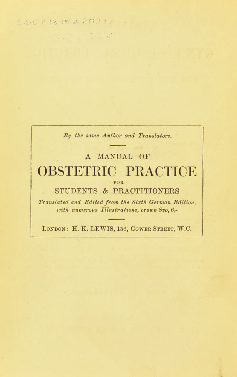 /1 I By the same Author and Translators. A MANUAL OF OBSTETRIC PRACTICE FOB STUDENTS & PRACTITIONERS Translated and Edited from the Sixth German Edition, with numerous Illustrations, crown 8vo, 61- LoNDON: H. K. LEWIS, 1S6, Gowee Street, W.C. I