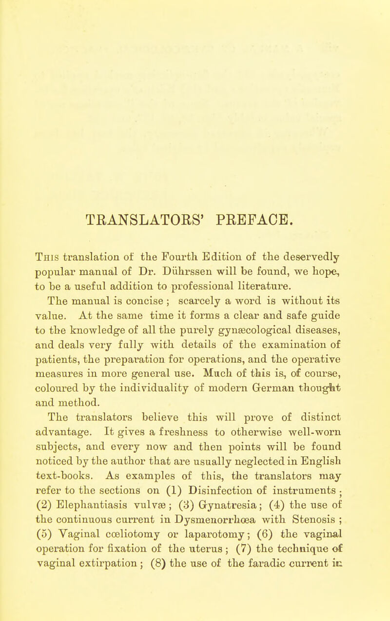 TRANSLATORS' PREFACE. This translation of tlie Fourth Edition of the deservedly popular manual of Dr. Diihrssen will be found, we hope, to be a useful addition to professional literature. The manual is concise ; scarcely a word is without its value. At the same time it forms a clear and safe guide to the knowledge of all the purely gynsecological diseases, and deals very fully with details of the examination of patients, the preparation for operations, and the operative measures in more general use. Much of this is, of course, coloured by the individuality of modern German thought and method. The translators believe this will prove of distinct advantage. It gives a freshness to otherwise well-worn subjects, and every now and then points will be found noticed by the author that are usually neglected in English text-books. As examples of this, the translators may refer to the sections on (1) Disinfection of instruments ; (2) Elephantiasis vulvae ; (3) Gynatresia; (4) the use of the continuous current in Dysmenorrhoea with Stenosis ; (5) Vaginal coeliotomy or laparotomy; (6) the vaginal operation for fixation of the uterus ; (7) the technique of vaginal extirpation; (8) the use of the faradic current ic