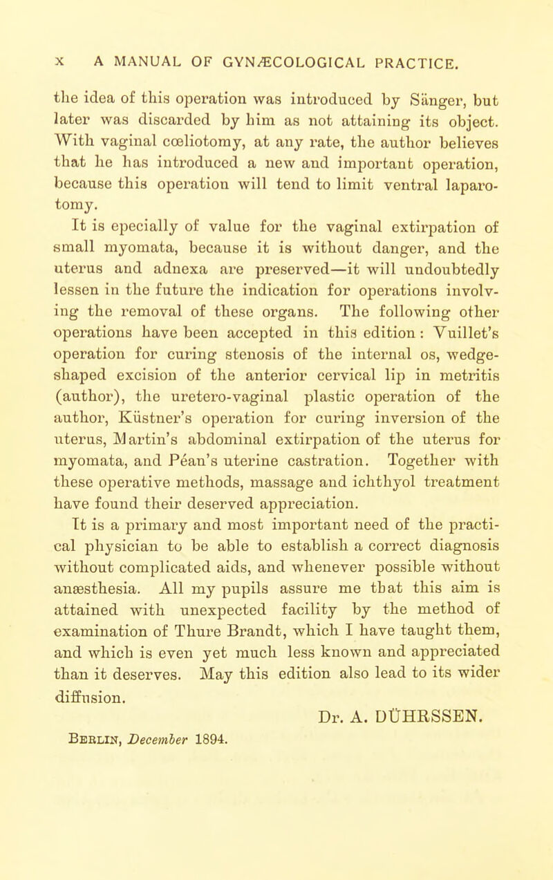 the idea of this operation was introduced by Sanger, but later was discarded by him as not attaining its object. With vaginal coeliotomy, at any I'ate, the author believes that he has introduced a new and important operation, because this operation will tend to limit ventral laparo- tomy. It is epecially of value for the vaginal extirpation of small myomata, because it is without danger, and the uterus and adnexa are preserved—it will undoubtedly lessen in the future the indication for operations involv- ing the removal of these organs. The following other operations have been accejited in this edition: Vuillet's operation for curing stenosis of the internal os, wedge- shaped excision of the anterior cervical lip in metritis (author), the uretero-vaginal plastic operation of the author, Kiistner's operation for curing inversion of the uterus, Martin's abdominal extirpation of the uterus for myomata, and Pean's uterine castration. Together with these operative methods, massage and ichthyol treatment have found their deserved appreciation. It is a primary and most important need of the practi- cal physician to be able to establish a correct diagnosis without complicated aids, and whenever possible without anaesthesia. All my pupils assure me that this aim is attained with unexpected facility by the method of examination of Thure Brandt, which I have taught them, and which is even yet much less known and appreciated than it deserves. May this edition also lead to its wider diffusion. Dr. A. DUHRSSEN. Bbblin, December 1894.