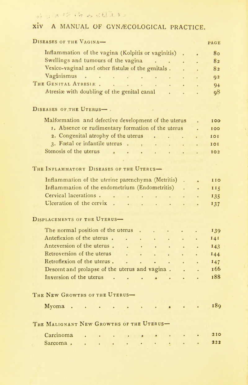 Diseases of the Vagina— page Inflammation of the vagina (Kolpiiis or vaginitis) . . 80 Swellings and tumours of the vagina .... 82 Vesico-vaginal and other fistulse of the genitals . . . 82 Vaginismus ......... 92 The Genital Atresi/e 94 Atresias with doubling of the genital canal ... 98 Diseases of the Uterus— . Malformation and defective development of the uterus . 100 1. Absence or rudimentary formation of the uterus . 100 2. Congenital atrophy of the uterus .... loi 3. Foetal or infantile uterus ...... loi Stenosis of the uterus 102 The Inflammatory Diseases of the Uterus— Inflammation of the uterine parenchyma (Metritis) . no Inflammation of the endometrium (Endometritis) . . 115 Cervical lacerations 135 Ulceration of the cervix . . . . . . . 137 Displacements of the Uterus— The normal position of the uterus . . . . . 139 Anteflexion of the uterus . . . . . . . 141 Anteversion of the uterus ....... 143 Retroversion of the uterus ...... 144 Retroflexion of the uterus . . . . . . . 147 Descent and prolapse of the uterus and vagina . . . 166 Inversion of the uterus 188 The New Growths of the Uterus— Myoma 189 The Malignant New Growths of the Uterus— Carcinoma . . . . . • . • • *io Sarcoma