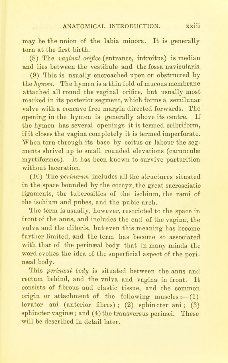 may be the union of the labia minora. It is generally torn at the first birth. (8) The vaginal orifice (entrance, introitus) is median and lies between the vestibule and the fossa navicularis. (9) This is usually encroached upon or obstructed by the hymen. The hymen is a thin fold of mucous membrane attached all round the vaginal orifice, but usually most marked in its posterior segment, which forms a semilunar valve with a concave free margin directed forwards. The opening in the hymen is generally above its centre. If the hymen has several openings it is termed cribriform, if it closes the vagina completely it is termed imperforate. When torn through its base by coitus or labour the seg- ments shrivel up to small rounded elevations (carunculse myrtiformes). It has been known to survive parturition without laceration. (10) The jjeWnffiwrn includes all the structures situated in the space bounded by the coccyx, the great sacrosciatic ligaments, the tuberosities of the ischium, the rami of the ischium and pubes, and the pubic arch. The term is usually, however, restricted to the space in front of the anus, and includes the end of the vagina, the vulva and the clitoris, but even this meaning has become further limited, and the term has become so associated with that of the perinseal body that in many minds the word evokes the idea of the superficial aspect of the peri- nseal body. This perinceal body is situated between the anus and rectum behind, and the vulva and vagina in front. It consists of fibrous and elastic tissue, and the common origin or attachment of the following muscles :—(1) levator ani (anterior fibres); (2) sphincter ani; (3) sphincter vaginae; and (4) the transversus perinaei. These will be described in detail later.