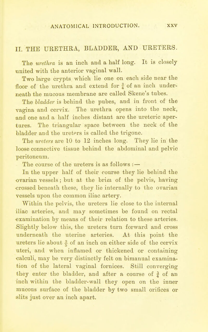 II. THE URETHRA, BLADDER, AND URETERS. The urethra is an inch and a half long. Ifc is closely united with the anterior vaginal wall. Two large crypts which lie one on each side near the floor of the urethra and extend for f of an inch under- neath the mucous membrane are called Skene's tubes. The bladder is behind the pubes, and in front of the vagina and cervix. The urethra opens into the neck, and one and a half inches distant are the ureteric aper- tures. The triangular space between the neck of the bladder and the uretprs is called the trigone. The ureters are 10 to 12 inches long. They lie in the loose connective tissue behind the abdominal and pelvic peritoneum. The course of the ureters is as follows : — In the upper half of their course they lie behind the •ovarian vessels ; but at the brim of the pelvis, having •crossed beneath these, they lie internally to the ovarian vessels upon the common iliac artery. Within the pelvis, the ureters lie close to the internal iliac arteries, and may sometimes be found on rectal ■examination by means of their relation to these arteries. Slightly below this, the ureters turn forward and cross undei^neath the uterine arteries. At this point the ureters lie about |- of an inch on either side of the cervix uteri, and when inflamed or thickened or containing ■calculi, may be very distinctly felt on bimanual examina- tion of the lateral vaginal fornices. Still converging they enter the bladder, and after a course of | of an inch within the bladder-wall they open on the inner mucous surface of the bladder by two small orifices or «lits just over an inch apart.