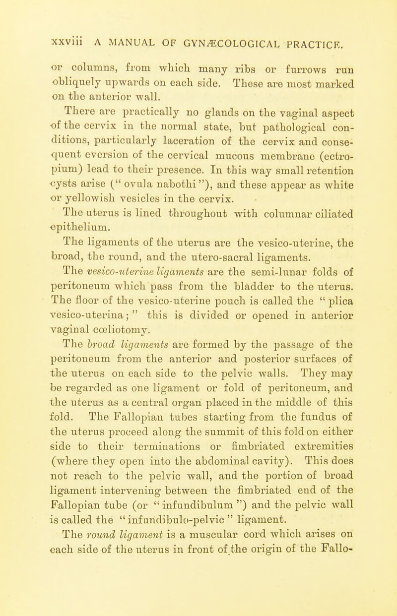 ■01* columns, from whicli many ribs or furrows run obliquely upwards on each side. These are most marked on the anterior wall. There are practically no glands on the vaginal aspect of the cervix in the normal state, but pathological con- ditions, particularly laceration of the cervix and conse- quent eversion of the cervical mucous membrane (ectro- pium) lead to their presence. In this way small retention <;ysts arise ( ovula nabothi), and these appear as white or yellowish vesicles in the cervix. The uterus is lined throughout with columnar ciliated epithelium. The ligaments of the uterus are the vesico-uterine, the broad, the round, and the utero-sacral ligaments. The vesico-uterine ligaments are the semi-lunar folds of peritoneum which pass from the bladder to the uterus. The floor of the vesico-uterine pouch is called the  plica vesico-uteriua;  this is divided or opened in anterior vaginal coeliotomy. The hroad ligaments are formed by the passage of the peritoneum from the anterior and posterior surfaces of the uterus on each side to the pelvic walls. They may be regarded as one ligament or fold of peritoneum, and the uterus as a central organ j^laced in the middle of this fold. The Fallopian tubes starting from the fundus of the uterus proceed along the summit of this fold on either side to their terminations or fimbriated extremities (where they open into the abdominal cavity). This does not reach to the pelvic wall, and the portion of broad ligament intervening between the fimbriated end of the Fallopian tube (or  infundibulum ) and the pelvic wall is called the  inf undibulo-pelvic  ligament. The round ligament is a muscular cord which arises on each side of the uterus in front of the origin of the Fallo-