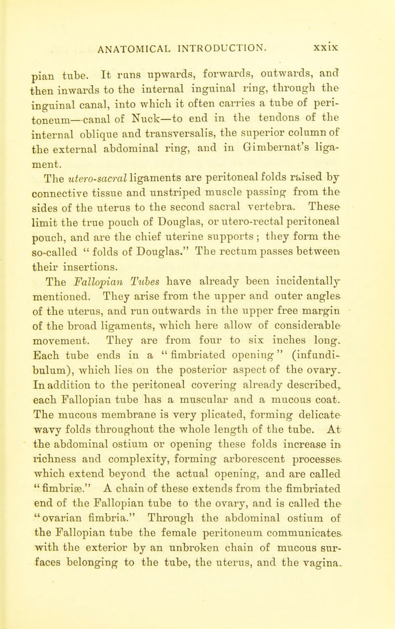 pian tube. It runs upwards, forwards, outwards, and then inwards to the internal inguinal ring, through the inguinal canal, into which it often carries a tube of peri- toneum—canal of Nuck—to end in the tendons of the internal oblique and transversalis, the superior column of the external abdominal ring, and in Gimbernat's liga- ment. The utero-sacral ligaments are peritoneal folds raised by connective tissue and unstriped muscle passing from the sides of the uterus to the second sacral vertebra. These limit the true pouch of Douglas, or utero-rectal peritoneal pouch, and are the chief uterine supports; they form the- so-called folds of Douglas. The rectum passes between their insertions. The Fallopian Tubes have already been incidentally mentioned. They arise from the upper and outer angles of the uterus, and run outwards in the upper free margin of the broad ligaments, which here allow of considerable movement. They are from four to six inches long. Each tube ends in a  fimbriated opening (infundi- bulum), which lies on the posterior aspect of the ovary. In addition to the peritoneal covering already described,, each Fallopian tube has a muscular and a mucous coat. The mucous membrane is very plicated, forming delicate wavy folds throughout the whole length of the tube. At the abdominal ostium or opening these folds increase in richness and complexity, forming arborescent processes, which extend beyond the actual opening, and are called  fimbriae. A chain of these extends from the fimbriated end of the Fallopian tube to the ovary, and is called the- ovai'ian fimbria. Through the abdominal ostium of the Fallopian tube the female peritoneum communicates- with the exterior by an unbroken chain of mucous sur- faces belonging to the tube, the uterus, and the vagina.