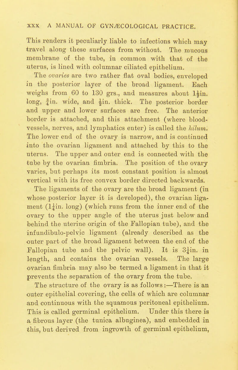 This renders it peculiarly liable to infections which may travel along these surfaces from without. The mucous membrane of the tube, in common with that of the uterus, is lined with columnar ciliated epithelium. The ovaries are two rather flat oval bodies, enveloped in the posterior layer of the broad ligament. Each weighs from 60 to 130 gi-s., and measures about l^in. long, fin. wide, and ^in. thick. The posterior border and upper and lower surfaces are free. The anterior border is attached, and this attachment (where blood- vessels, nerves, and lymphatics enter) is called the Idlum. The lower end of the ovary is narrow, and is continued into the ovarian ligament and attached by this to the uterus. The upper and outer end is connected with the tube by the ovarian fimbria. The position of the ovary varies, but perhaps its most constant position is almost vertical with its free convex border directed backwards. The ligaments of the ovary are the broad ligament (in whose posterior layer it is developed), the ovarian liga- ment (l|in. long) (which runs from the inner end of the •ovary to the upper angle of the uterus just below and behind the uterine origin of the Fallopian tube), and the infundibulo-pelvic ligament (already described as the outer part of the broad ligament between the end of the Fallopian tube and the pelvic wall). It is 3jin. in length, and contains the ovarian vessels. The large ovarian fimbria may also be termed a ligament in that it prevents the separation of the ovary from the tube. The structure of the ovary is as follows:—There is an ■outer epithelial covering, the cells of which are columnar and continuous with the squamous peritoneal epithelium. This is called germinal epithelium. Under this there is a fibrous layer (the tunica albuginea), and embedded in this, but derived fi-om ingrowth of germinal epithelium.