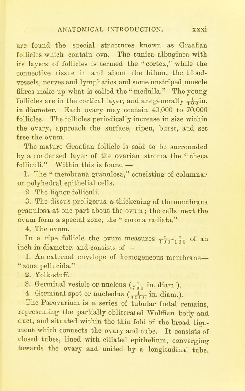 are found tbe special stractures known as Graafian follicles which contain ova. The tunica albuginea with its layers of follicles is termed the  cortex, while the connective tissue in and about the hilum, the blood- vessels, nerves and lymphatics and some unstriped muscle fibres make up what is called the  medulla. The young follicles are in the cortical layer, and are generally y^in. in diameter. Each ovary may contain 40,000 to 70,000 follicles. The follicles periodically increase in size within the ovaiy, approach the surface, ripen, burst, and set free the ovum. The mature Graafian follicle is said to be surrounded by a condensed layer of the ovarian stroma the  theca folliculi. Within this is found — 1. The  membrana granulosa, consisting of columnar or polyhedral epithelial cells. 2. The liquor folliculi. 3. The discus proligerus, a thickening of the membrana granulosa at one part about the ovum ; the cells next the ovum form a special zone, the  corona radiata. 4. The ovum. In a ripe follicle the ovum measures ywo'TTo inch in diameter, and consists of — 1. An external envelope of homogeneous membrane—  zona pellucida. 2. Yolk-stuff. 3. Germinal vesicle or nucleus (-^J-g- in. diam.). 4. Germinal spot or nucleolus (-^^^ in. diam.). The Parovarium is a series of tubular foetal remains, representing the partially obliterated Wolffian body and duct, and situated within the thin fold of the broad liga- ment which connects the ovary and tube. It consists of closed tubes, lined with ciliated epithelium, converging towards the ovary and united by a longitudinal tube.