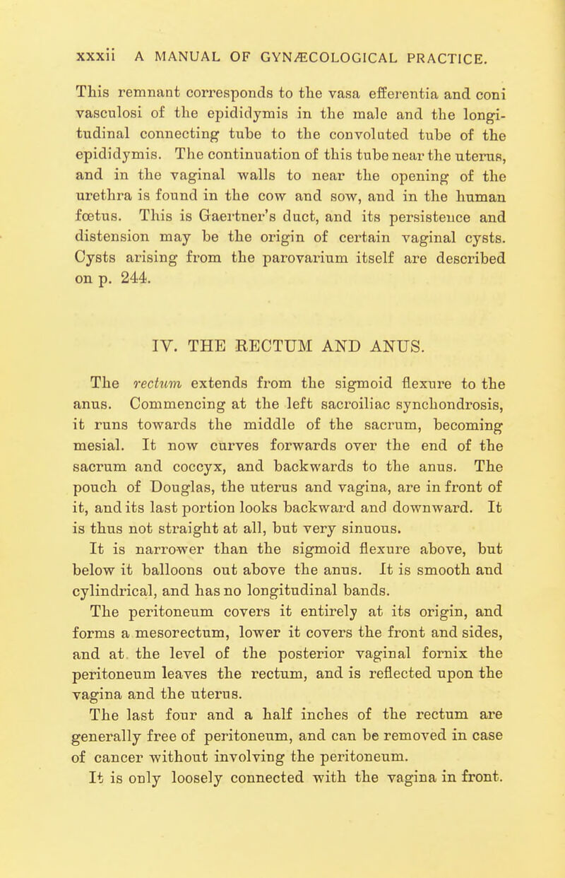 This remnant corresponds to tlie vasa efEerentia and coni vasculosi of the epididymis in the male and the longi- tudinal connecting tube to the convoluted tube of the epididymis. The continuation of this tube near the uterus, and in the vaginal walls to near the opening of the urethra is found in the cow and sow, and in the human foetus. This is Gaertner's duct, and its persistence and distension may be the origin of certain vaginal cysts. Cysts arising from the parovarium itself are described on p. 244. IV. THE RECTUM AND ANUS. The rectum extends from the sigmoid flexure to the anus. Commencing at the left sacroiliac synchondrosis, it runs towards the middle of the sacrum, becoming mesial. It now curves forwards over the end of the sacrum and coccyx, and backwards to the anus. The pouch of Douglas, the uterus and vagina, are in front of it, audits last portion looks backward and downward. It is thus not straight at all, but very sinuous. It is narrower than the sigmoid flexui^e above, but below it balloons out above the anus. It is smooth and cylindrical, and has no longitudinal bands. The peritoneum covers it entirely at its origin, and forms a mesorectum, lower it covers the front and sides, and at the level of the posterior vaginal fornix the peritoneum leaves the rectum, and is reflected upon the vagina and the uterus. The last four and a half inches of the rectum are generally free of peritoneum, and can be removed in case of cancer without involving the peritoneum. It is only loosely connected with the vagina in front.