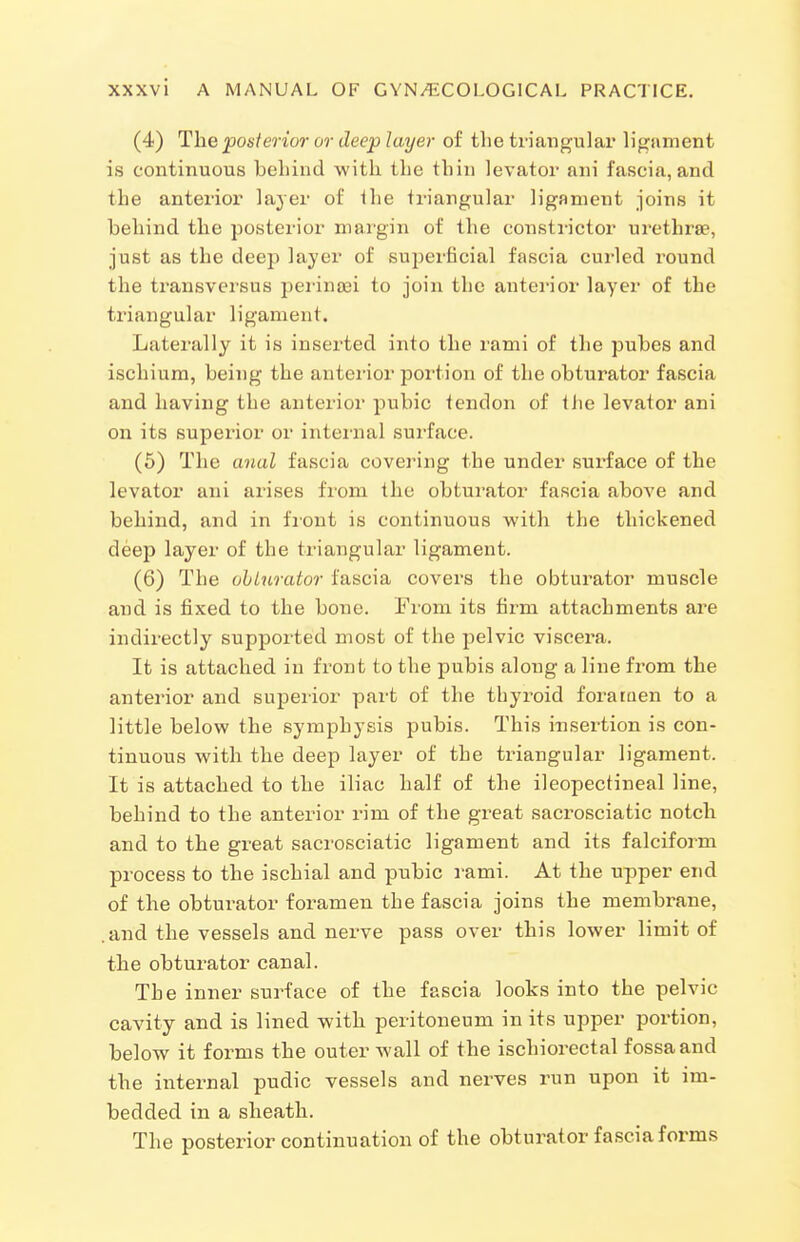 (4) The posterior or deep layer of the triangular ligament is continuous behind with the thin levator ani fascia, and the anterior layer of ihe triangular ligament joins it behind the posterior margin of the constrictor urethrse, just as the deep layer of superficial fascia curled round the transversus peiinsei to join the antei'ior layer of the triangular ligament. Laterally it is insex'ted into the rami of the pubes and ischium, being the anterior portion of the obturator fascia and having the anterior pubic tendon of Ihe levator ani on its superior or internal surface. (5) The anal fascia covering the under surface of the levator ani arises from the obturator fascia above and behind, and in front is continuous with the thickened deep layer of the triangular ligament. (6) The ohLurator fascia covers the obturator muscle and is fixed to the bone. From its firm attachments are indirectly supported most of the pelvic viscera. It is attached in front to the pubis along a line from the anterior and supeiior part of the thyroid forataen to a little below the symphysis pubis. This insertion is con- tinuous with the deep layer of the triangular ligament. It is attached to the iliac half of the ileopectineal line, behind to the anterior rim of the great sacrosciatic notcli and to the great sacrosciatic ligament and its falciform process to the ischial and pubic rami. At the upper end of the obturator foramen the fascia joins the membrane, .and the vessels and nerve pass over this lower limit of tlie obturator canal. The inner surface of the fascia looks into the pelvic cavity and is lined with peritoneum in its upper portion, below it forms the outer wall of the ischiorectal fossa and the internal pudic vessels and nerves run upon it im- bedded in a sheath. The posterior continuation of the obturator fascia forms