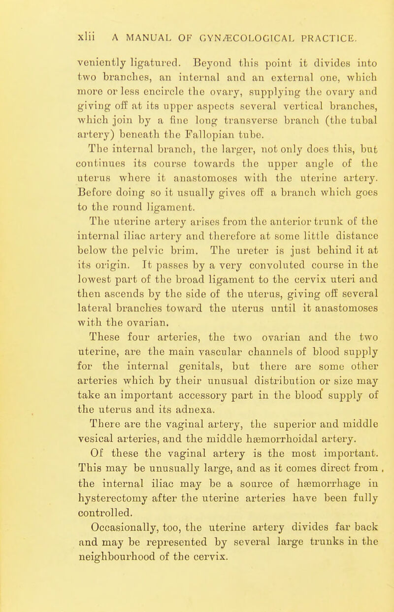 veniently ligatured. Beyond this point it divides into two branches, an internal and an external one, which more or less encircle the ovary, supplying the ovary and giving off at its upper aspects several vertical branches, which join by a fine long transverse branch (the tubal artery) beneath the Fallopian tube. The internal branch, the largei', not only does this, but continues its course towards the upper angle of the uterus where it anastomoses with the uterine artery. Before doing so it u.sually gives off a branch which goes to the round ligament. The uterine artery arises from the anterior trunk of the internal iliac artery and therefore at some little distance below the pelvic brim. The ureter is just behind it at its origin. It passes by a vei'y convoluted course in the lowest part of the broad ligament to the cervix uteri and then ascends by the side of the uterus, giving off several lateral branches toward the uterus until it anastomoses with the ovarian. These four arteries, the two ovarian and the two uterine, are the main vascular channels of blood supply for the internal genitals, but there are some other arteries which by their unusual distribution or size may take an important accessory part in the blood supply of the uterus and its adnexa. There are the vaginal artery, the superior and middle vesical arteries, and the middle hsemorrhoidal artery. Of these the vaginal artery is the most important. This may be unusually large, and as it comes direct from . the internal iliac may be a soux'ce of haemorrhage in hysterectomy after the uterine arteries have been fully controlled. Occasionally, too, the uterine artery divides far back and may be represented by several large trunks in the neighbourhood of the cervix.