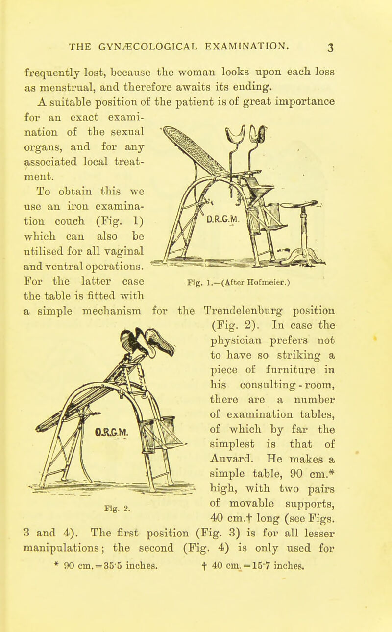 frequently lost, because the woman looks upon each loss as menstrual, and therefore awaits its ending. A suitable position of the patient is of great importance for an exact exami- nation of the sexual organs, and for any associated local treat- ment. To obtain this we use an iron examina- tion couch (Fig. 1) which can also be utilised for all vaginal and ventral operations. For the latter case the table is fitted with a simple mechanism Fig. 1.—(After Hofraeier.) for the Trendelenburg position (Fig. 2). In case the physician prefers not to have so striking a piece of furniture in his consulting - room, there are a number of examination tables, of which by far the simplest is that of Auvard. He makes a simple table, 90 cm.* high, with two pairs of movable supports, 40 cm.f long (see Figs. 3 and 4). The first position (Fig. 3) is for all lesser manipulations; the second (Fig. 4) is only used for * 90 cm.=35 5 inches. t 40 cm. = 15'7 inches. Fig. 2.