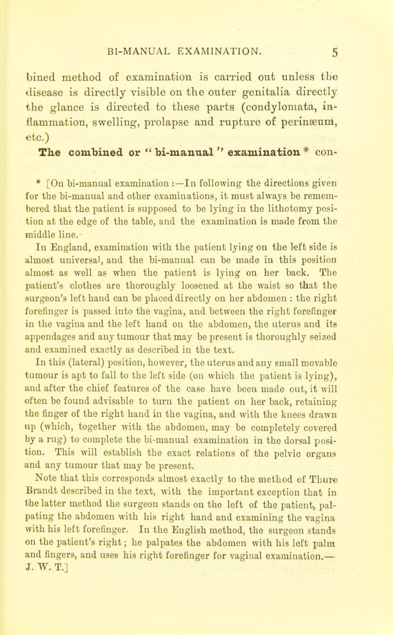 bined method of examination is earned out unless tbe <lisease is directly visible on the outer genitalia directly the glance is directed to these parts (condylomata, in-' flammation, swelling, prolapse and ruptui'c of perinseum, etc.) The com'bined or  bi-manualexamination * con- * [On bi-manual examination :—In following the directions given for the bi-manual and other examinations, it must always be remem- bered that the patient is supposed to be lying in the lithotomy posi- tion at the edge of the table, and the examination is made from the middle line. In England, examination with the patient lying on the left side is almost universal, and the bi-manual can be made in this position almost as well as when the patient is lying on her back. The patient's clothes are thoroughly loosened at the waist so that the surgeon's left hand can be placed directly on her abdomen : the right forefinger is passed into the vagina, and between the right forefinger in the vagina and the left hand on the abdomen, the uterus and its appendages and any tumour that may be present is thoroughly seized and examined exactly as described in the text. In this (lateral) position, however, the uterus and any small movable tumour is apt to fall to the left side (on which the patient is lying), and after the chief features of the case have been made out, it will often be found advisable to turn the patient on her back, retaining the finger of the right hand in the vagina, and with the kuees drawn up (which, together with the abdomen, may be completely covered by a rug) to complete the bi-manual examination in the dorsal posi- tion. This will establish the exact relations of the pelvic organs and any tumour that may be present. Note that this corresponds almost exactly to the method of Thure Brandt described in the text, with the important exception that in the latter method the surgeon stands on the left of the patient, pal- pating the abdomen with his right hand and examining the vagina with his left forefinger. In the English method, the surgeon stands on the patient's right; he palpates the abdomen with his left palm and fingers, and uses his right forefinger for vaginal examination.— J. W. T.]