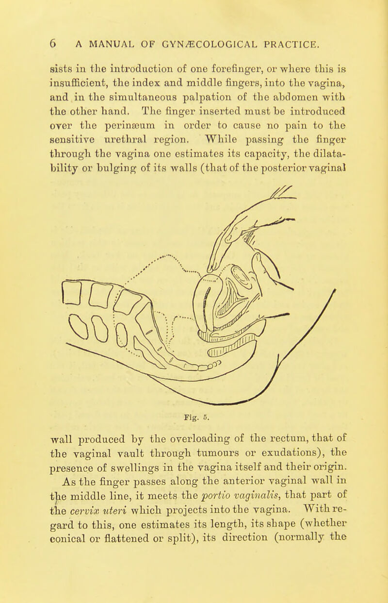 sists in the introduction of one forefinger, or wliere this is insufficient, the index and middle fingers, into the vagina, and in the simultaneous palpation of the abdomen -with the other hand. The finger inserted must be introduced over the perinoaum in order to cause no pain to the sensitive urethral I'egion. While passing the finger through the vagina one estimates its capacity, the dilata- bility or bulging of its walls (that of the posterior vaginal Fig. 5. wall produced by the overloading of the rectum, that of the vaginal vault through tumours or exudations), the presence of swellings in the vagina itself and their origin. As the finger passes along the anterior vaginal wall in the middle line, it meets the portio vaginalis, that part of tiie cervix uteri which projects into the vagina. With re- gard to this, one estimates its length, its shape (whether conical or flattened or split), its direction (normally the