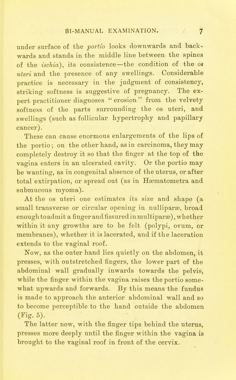 under surface of the portio looks downwards and back- wards and stands in the middle line between the spines of the ischia), its consistence—the condition of the os uteri and the presence of any swellings. Considerable practice is necessary in the judgment of consistency, striking softness is suggestive of pregnancy. The ex- pert practitioner diagnoses erosion from the velvety softness of the parts surrounding the os uteri, and swellings (such as follicular hypertrophy and papillary cancer). These can cause enormous enlargements of the lips of the portio; on the other hand, as in carcinoma, they may completely destroy it so that the finger at the top of the vagina enters in an ulcerated cavity. Or the portio may be wanting, as in congenital absence of the uterus, or after total extirpation, or spread out (as in Hsematometra and submucous myoma). At the OS uteri one estimates its size and shape (a small transverse or circular opening in nulliparae, broad enough to admit a finger and fissured in multiparse), whether within it any growths are to be felt (polypi, ovum, or membranes), whether it is lacerated, and if the laceration extends to the vaginal roof. Now, as the outer hand lies quietly on the abdomen, it presses, with outstretched fingers, the lower part of the abdominal wall gradually inwards towards the pelvis, while the finger within the vagina liaises the portio some- what upwards and forwards. By this means the fundus is made to approach the anterior abdominal wall and so to become perceptible to the hand outside the abdomen (Fig. 5). The latter now, with the finger tips behind the uterus, presses more deeply until the finger within the vagina is brought to the vaginal roof in front of the cervix.