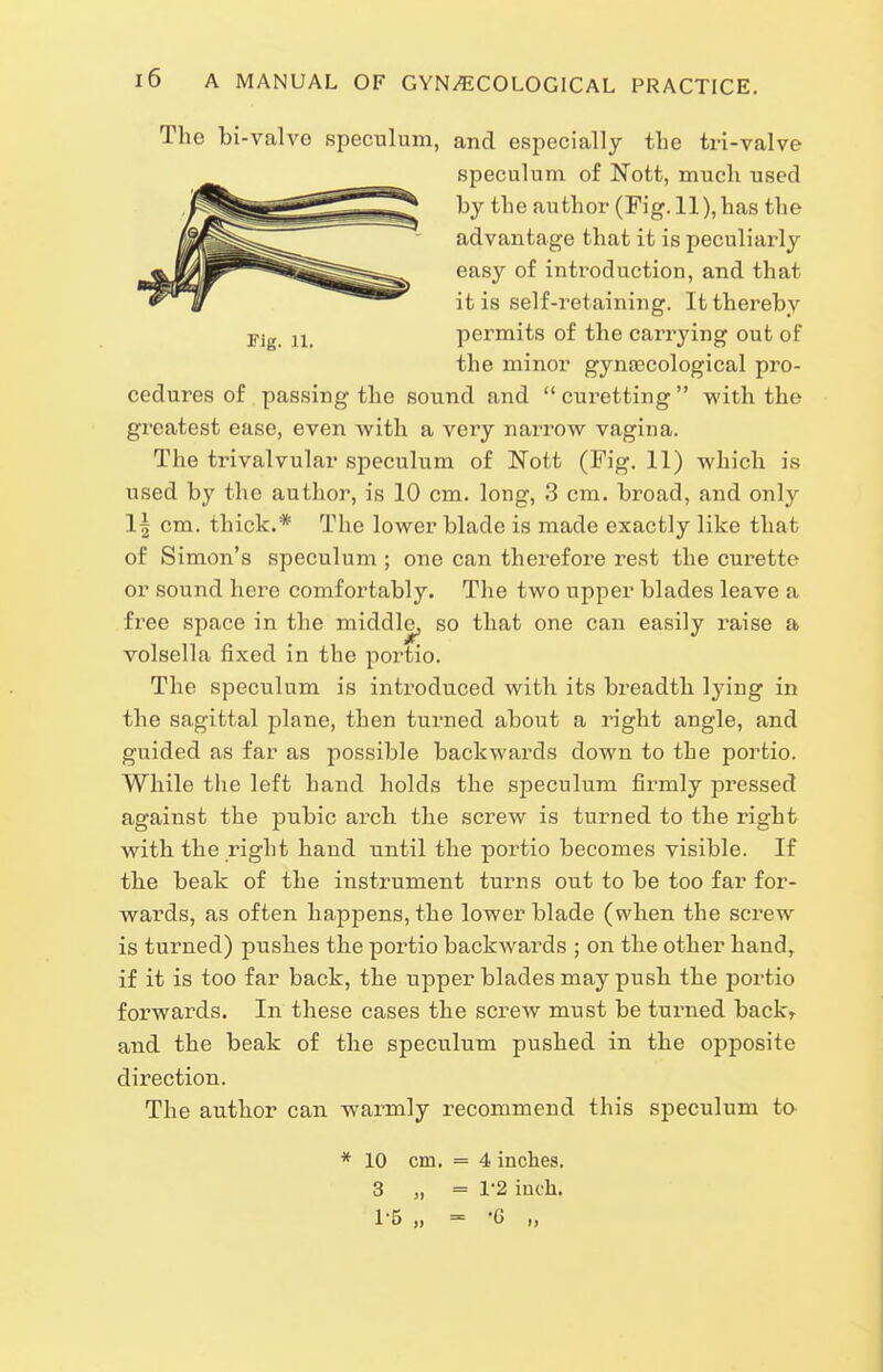 The bi-valve speculum, and especially the tri-valve ^ speculum of Nott, much used ^i^^^^^^^^^^ by the author (Fig. 11), has the cedures of passing the sound and curetting with the greatest ease, even with a very narrow vagina. The trivalvular speculum of Nott (Fig. 11) which is used by the author, is 10 cm. long, 3 cm. broad, and only 1| cm. thick.* The lower blade is made exactly like that of Simon's speculum ; one can therefore rest the curette or sound here comfortably. The two upper blades leave a free space in the middle, so that one can easily raise a volsella fixed in the portio. The speculum is introduced with its bi'eadth lying in the sagittal plane, then turned about a right angle, and guided as far as possible backwards down to the portio. While tlie left hand holds the speculum firmly pressed against the pubic arch the screw is turned to the right with the right hand until the portio becomes visible. If the beak of the instrument turns out to be too far for- wards, as often happens, the lower blade (when the screw is turned) pushes the poitio backwards ; on the other hand, if it is too far back, the upper blades may push the portio forwards. In these cases the screw must be turned back, and the beak of the speculum pushed in the opposite direction. The author can warmly recommend this speculum to advantage that it is peculiarly easy of introduction, and that it is self-retaining. It thereby permits of the carrying out of the minor gynaecological pro- Fig. U. * 10 cm. = 4 inches. 3 „ = 1'2 inch. 1-5 „ = '6 „
