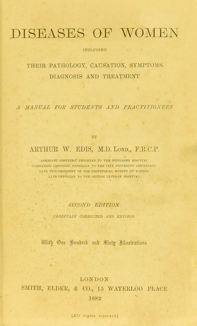 DISEASES OF WOMEN INCLUDING THEIR PATHOLOGY, CAUSATION, SYMPTOMS DIAGNOSIS AND TREATMENT A MANUAL FOR STUDENTS AND PRACTITIONERS BY AETHUK W. EDIS, M.D.Lond., F.E.C.P. ASSISTANT OBSTETRIC PHYSICIAN TO THE MIDDlflSEX HOSPITAL COXSULTIXG OBSTETRIC PHYSICIAN TO THE CITY PKOVIDEST UISPEXSARY LATE 'VaCE-PRESIDEST OF THE OBSTETRICAL SOCIETY OF LONDON L-\TB PHYSICIAN TO THE BRITISH LYING-IN HOSPII'AL SECOND EDITION CAILEFVLLY CORRECTED AND REVISED ftStit^ (Due Ijunbab anir .^ixlg |Hwslratlons LONDON SMITH, ELDEK, & CO., 15 WATEKLOO PLACE 1882 {All riylits ir.iiru-j'i]