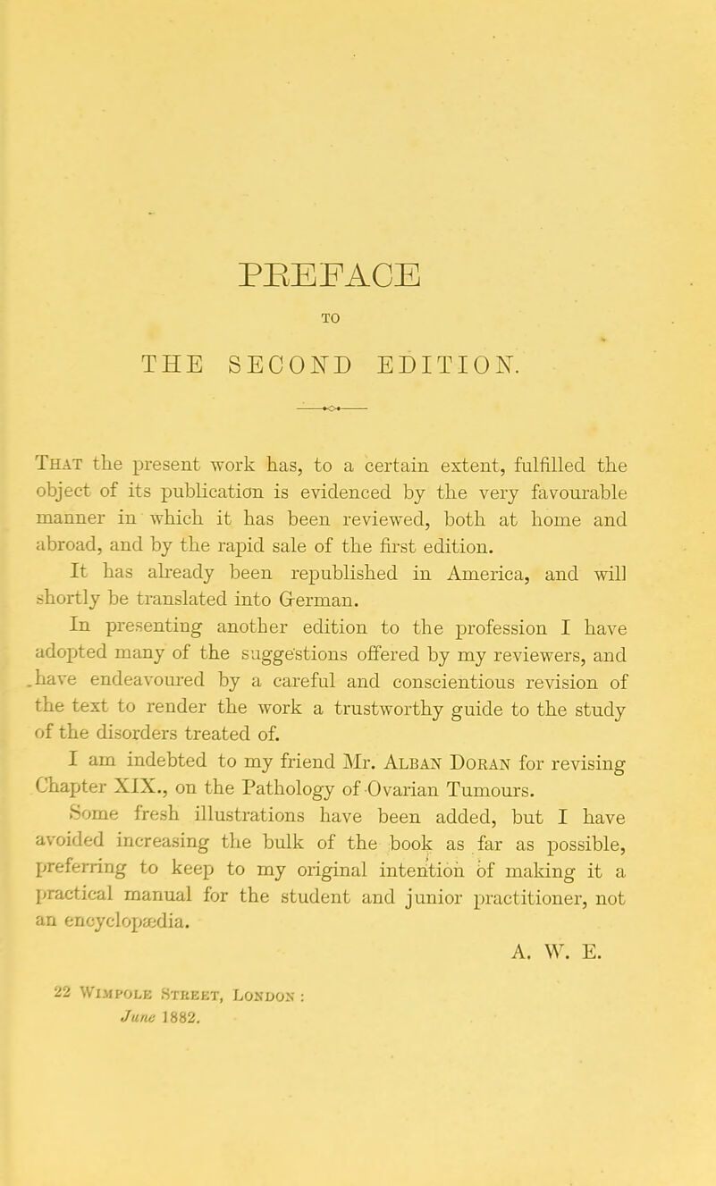 TO THE SECOND EDITION. That the present work has, to a certain extent, fulfilled the object of its publication is evidenced by the very favourable manner in which it has been reviewed, both at home and abroad, and by the rapid sale of the first edition. It has already been republished in America, and will shortly be translated into Grerman. In presenting another edition to the profession I have adopted many of the suggestions offered by my reviewers, and have endeavoured by a careful and conscientious revision of the text to render the work a trustworthy guide to the study of the disorders treated of. I am indebted to my friend JNIr. Alban Doran for revising Chapter XIX., on the Pathology of 0 varian Tumours, Some fresh illustrations have been added, but I have avoided increasing the bulk of the book as far as possible, Ijreferring to keep to my original inten'tioh bf making it a practical manual for the student and junior practitioner, not an encycloj)a!dia. A. W. E. 22 WiMPOLE Street, London June 1882.