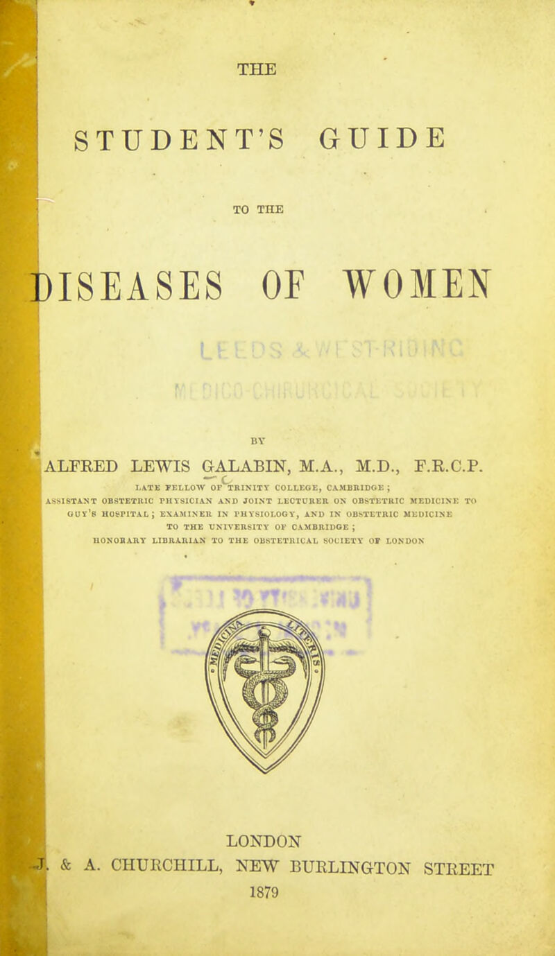 THE STUDENT'S GUIDE TO THE ISEASES OF WOMEN I BY ALFRED LEWIS GALABIN, M.A., M.D., F.R.C.P. I.\TE FELLOW OfStBINITY COLLEGE, CAMBRIDGE ; ASSISTANT OBSTETUIC PHYSICIAN AND JOINT LECTOBER ON OBSTETRIC MEDICINE TO gut's hospital; examiner in physiology, and IN OBSTETRIC MEDICINE TO THE UNIVERSITY OF CAMBRIDGE ; nONOBARY LIBRARIAN TO THE OBSTETRICAL SOCIETY OF LONDON LONDON & A. CHURCHILL, NEW BURLINGTON STREET 1879