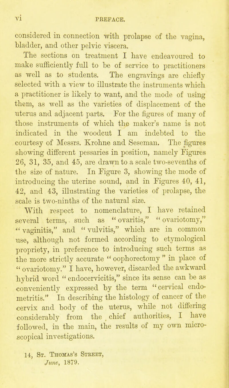 PREFACE. considered in connection with prolapse of the vagina, bladder, and other pelvic viscera. The sections on treatment I have endeavoured to make sufficiently full to be of service to practitioners as well as to students. The engravings are cliiefly selected with a view to illustrate the instruments which a practitioner is likely to want, and the mode of using them, as well as the varieties of displacement of the uterus and adjacent parts. For the figures of many of those instruments of which the maker's name is not indicated in the woodcut I am indebted to the . courtesy of Messrs. Krohne and Sesemau. The figures showing different pessaries in position, namely Figures 26, 31, 35, and 45, are drawn to a scale two-sevenths of the size of nature. In Figure 3, showing the mode of introducing the uterine sound, and in Figures 40, 41, 42, and 43, illustrating the varieties of prolapse, the scale is two-ninths of the natural size. With respect to nomenclature, I have retained several terms, such as ovaritis,  ovariotomy, vaginitis, and  vulvitis, which are in common use, although not formed according to etymological propriety, in preference to introducing such terms as the more strictly accurate *' oophorectomy  in place of  ovariotomy. I have, however, discarded the awkward hybrid word  endocervicitis, since its sense can be as conveniently expressed by the term cervical endo- metritis. In describing the histology of cancer of the cervix and body of the uterus, while not differing considerably from the . chief authorities, I have followed, in the main, the results of my own micro- scopical investigations. 14, St. Thomas's Street, Jime, 1879.