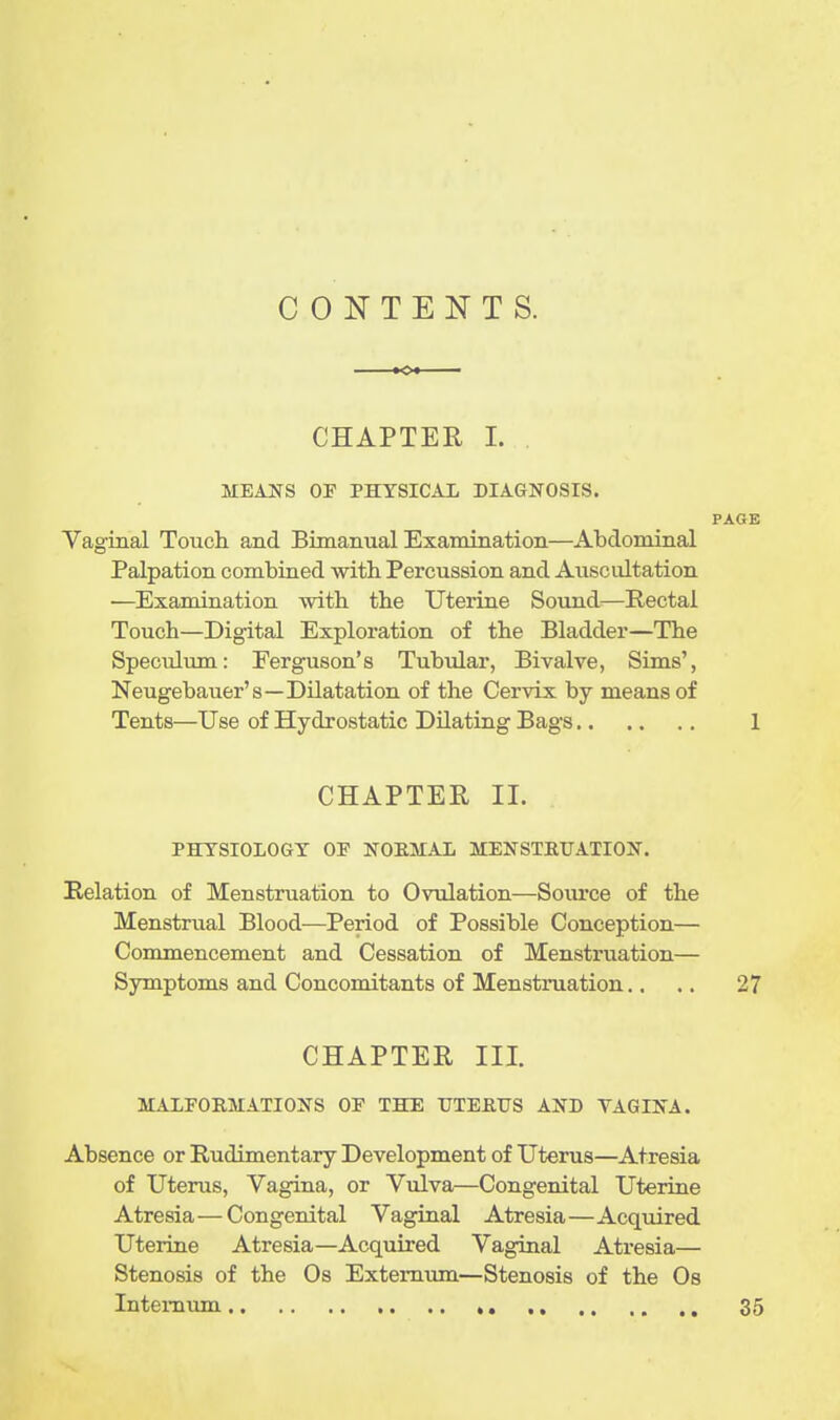 CONTENTS. CHAPTER 1. MEANS OP PHYSICAL DIAGNOSIS. PAGE Vaginal Touch and Bimanual Examination—Abdominal Palpation combined -with Percussion and Auscultation —Examination with the Uterine Sound—Rectal Touch—Digital Exploration of the Bladder—The Speculum: Ferguson's Tubular, Bivalve, Sims', Neugebauer's—Dilatation of the Cervix by means of Tents—Use of Hydrostatic Dilating Bags 1 CHAPTER II. PHYSIOLOGY OF NOEMAL MENSTEUATION. Relation of Menstruation to Ovulation—Source of the Menstrual Blood—Period of Possible Conception— Commencement and Cessation of Menstruation— Symptoms and Concomitants of Menstruation., .. 27 CHAPTER III. MALFORMATIONS OF THE TJTEfilTS AND TAGINA. Absence or Rudimentary Development of Uterus—Atresia of Uterus, Vagina, or Vulva—Congenital Uterine Atresia—Congenital Vaginal Atresia—Acquired Uterine Atresia—Acquired Vaginal Atresia— Stenosis of the Os Externum—Stenosis of the Os Internum , ,. 35