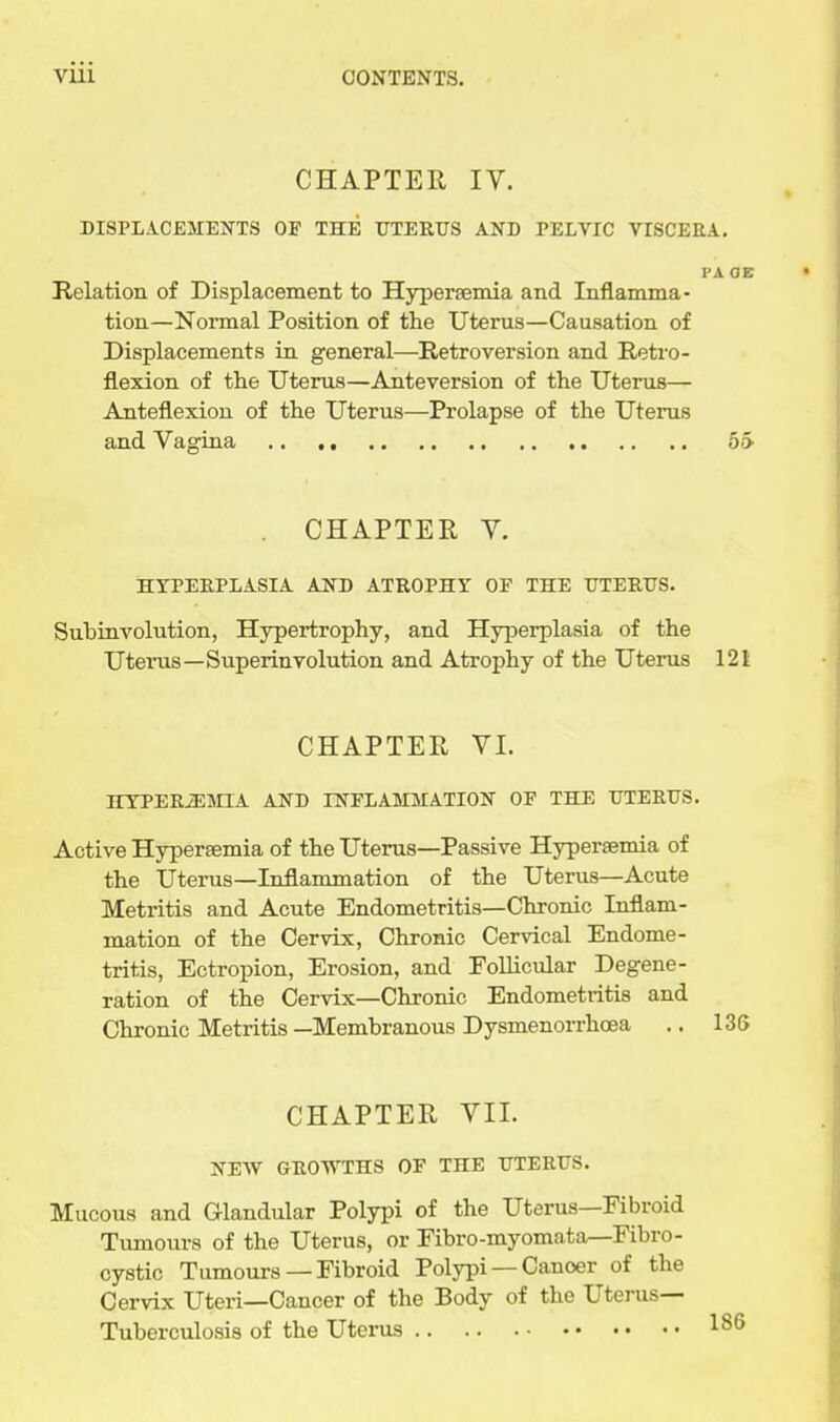 CHAPTER IV. DISPLACEMENTS OF THE ITTERTJS AND PELVIC VISCEEA. I'A OB Relation of Displacement to Hypersemia and Inflamma- tion—Normal Position of the Uterus—Causation of Displacements in general—Retroversion and Retro- flexion of the Uterus—Anteversion of the Uterus— Anteflexion of the Uterus—Prolapse of the Uterus and Vagina 55 CHAPTER V. HYPERPLASIA AND ATROPHY OF THE ITTERTJS. Subinvolution, Hypertrophy, and Hyperplasia of the Uterus—Superinvolution and Atrophy of the Uterus 121 CHAPTER VI. HYPEREMIA AND INFLAMMATION OF THE TJTERtTS. Active Hyperaemia of the Uterus—Passive Hypersemia of the Uterus—Inflammation of the Uterus—Acute Metritis and Acute Endometritis—Chronic Inflam- mation of the Cervix, Chronic Cervical Endome- tritis, Ectropion, Erosion, and Follicular Degene- ration of the Cervix—Chronic Endometritis and Chronic Metritis —Membranous Dysmenorrhoea .. 136 CHAPTER VII. NEW GROWTHS OF THE UTERUS. Mucous and Glandular Polypi of the Uterus—Fibroid Tumours of the Uterus, or Fibro-myomnta—Fibro- cystic Tumours —Fibroid Polypi — Cancer of the Cervix Uteri—Cancer of the Body of the Uterus- Tuberculosis of the Uterus