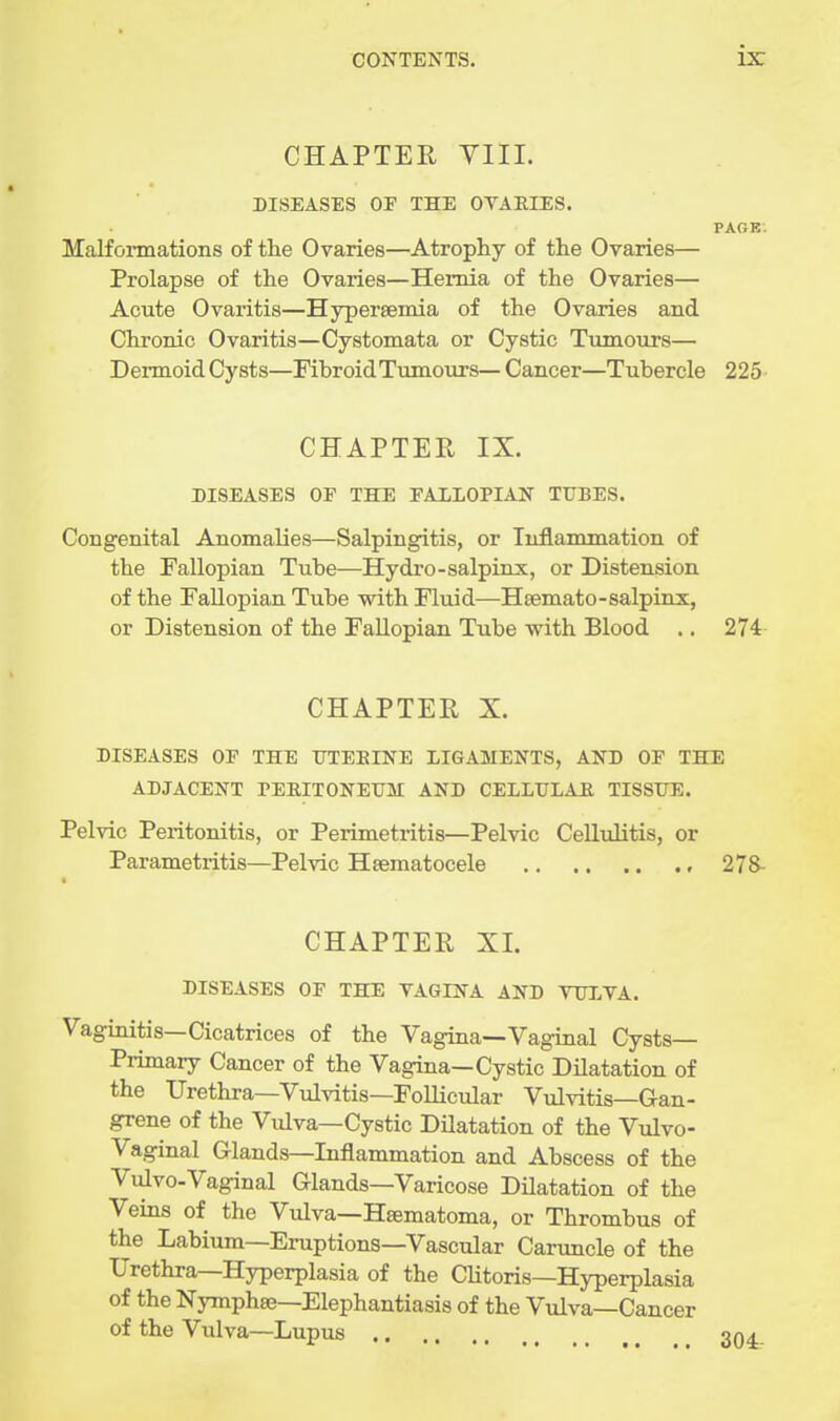 CHAPTER YIII. DISEASES OF THE OVAEIES. PAOE. Malformations of the Ovaries—Atrophy of the Ovaries— Prolapse of the Ovaries—Hernia of the Ovaries— Acute Ovaritis—Hypersemia of the Ovaries and Chronic Ovaritis—Cystomata or Cystic Tumours— Dermoid Cysts—Fibroid Tumours— Cancer—Tubercle 225- CHAPTER IX. DISEASES OF THE FALLOPIAN TUBES. Congenital Anomalies—Salpingitis, or Inflammation of the Fallopian Tube—Hydro-salpinx, or Distension of the Fallopian Tube with Fluid—Hsemato-salpinx, or Distension of the Fallopian Tube with Blood .. 274- CHAPTER X. DISEASES OF THE IJTEEINE LIGAMENTS, AND OF THE ADJACENT PEEITONEUM AND CELLULAE TISSUE. Pelvic Peritonitis, or Perimetritis—Pelvic Cellulitis, or Parametritis—Pelvic Hsematocele 278- CHAPTER XI. DISEASES OF THE VAGINA AND VULVA. Vaginitis—Cicatrices of the Vagina—Vaginal Cysts- Primary Cancer of the Vagina—Cystic DUatation of the Urethra—Vulvitis—Follicular Vulvitis—Gan- grene of the Vulva—Cystic Dilatation of the Vulvo- vaginal Glands—Inflammation and Abscess of the Vulvo-Vaginal Glands—Varicose Dilatation of the Veins of the Vulva—Hsematoma, or Thrombus of the Labium—Eruptions—Vascular Caruncle of the Urethra—Hyperplasia of the Clitoris—Hyperplasia of the Nymphse—Elephantiasis of the Vulva—Cancer of the Vulva—Lupus