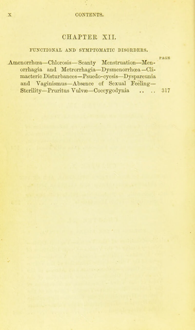 CHAPTER XIL FUNCTIONAL AND SYMPTOMATIC DISOEDEBS. PAGE Amenorrhoea—Chlorosis—Scanty Menstruation—Men- orrhagia and Metrorrhagia—Dysmenorrhoea —Cli- macteric Disturbances—Psuedo-cyesis—Dyspareunia and Vaginismus—Absence of Sexual Feeling— Sterility—Pruritus Vialvae—Coccygod3raia .. .. 317