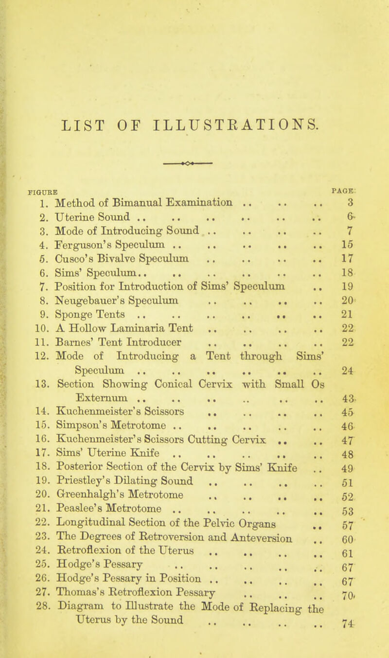 LIST OF ILLUSTEATIONS. riGDBB PAGE 1. Method of Bimanual Examination .. .. ,. 3 2. Uterine Sound .. .. .. .. .. .. 6 3. Mode of Introducing Sound .. .. .. .. 7 4. Ferguson's Speculum .. .. .. .. .. 15 6. Cusco's Bivalve Speculum .. .. .. .. 17 6. Sims' Speculum.. .. .. .. .. .. 18 7. Position for Introduction of Sims' Speculum .. 19 8. Neugebauer's Speculimi .. .. ,. .. 20 9. Sponge Tents 21 10. A Hollow Laminaria Tent .. .. .. .. 22 11. Barnes'Tent Introducer .. ,. .. .. 22 12. Mode of Introducing a Tent through Sims' Speculmn .. .. ,. .. .. .. 24 13. Section Showing Conical Cervix with Small Os Externum .. .. .. .. .. .. 43- 14. Kuchenmeister's Scissors .. .. .. .. 45 15. Simpson's Metrotome .. .. .. .. .. 46 16. Kuchenmeister's Scissors Cutting Cervix .. .. if 17. Sims' Uterine Eaiife .. .. .. .. .. 48 18. Posterior Section of the Cervix by Sims' Knife .. 49 19. Priestley's Dilating Sound 61 20. Greenhalgh's Metrotome 52 21. Peaslee'8 Metrotome .. ., .. 53 22. Longitudinal Section of the Pelvic Organs ., 57 23. The Degrees of Retroversion and Anteversion .. 60 24. Retroflexion of the Uterus .. .. .. , ^ 61 25. Hodge's Pessary ., .. .. 26. Hodge's Pessary in Position .. .. .. ^ ^ 57 27. Thomas's Retroflexion Pessary .. .. _ ^ -jq, 28. Diagram to Illustrate the Mode of Replacing the Uterus by the Sound .. .. .. ^ _ 74