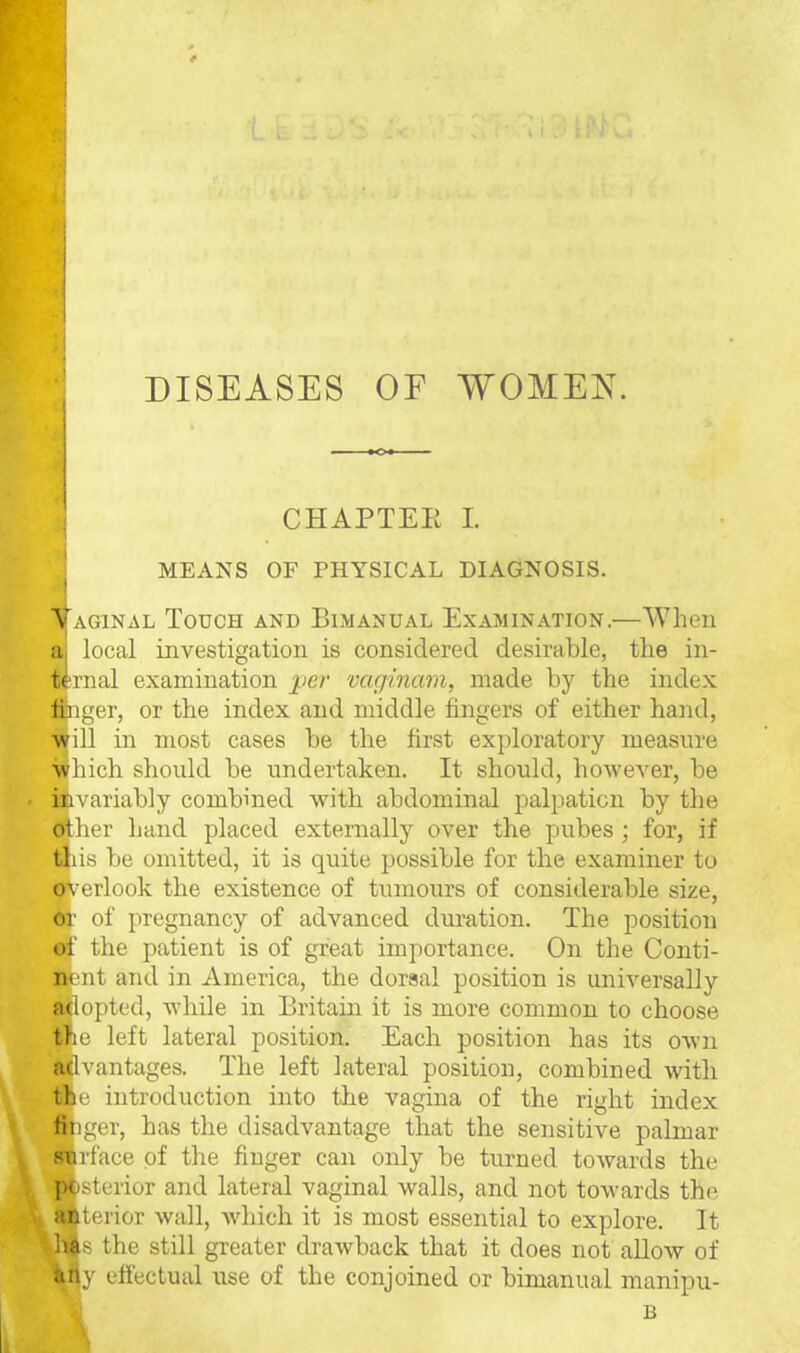 DISEASES OF WOMEN. CHAPTEE L I MEANS OF PHYSICAL DIAGNOSIS. Aj'AGiNAL Touch and Bimanual Examination.—When a| local investigation is considered desirable, the in- ternal examination per vaginam, made by the index fiiiiger, or the index and middle fingers of either hand, will in most cases be the first exploratory measure ■which should be undertaken. It should, however, be iBvariably combined with abdominal palpation by the other hand placed externally over the pubes; for, if this be omitted, it is quite possible for the examiner to overlook the existence of tumours of considerable size, or of pregnancy of advanced duration. The position of the patient is of great importance. On the Conti- nent and in America, the dorsal position is universally adopted, while in Britain it is more common to choose the left lateral position. Each position has its own advantages. The left lateral position, combined with the introduction into the vagina of the right index finger, has the disadvantage that the sensitive palmar surface of the finger can only be turned towards the posterior and lateral vaginal walls, and not towards the anterior wall, which it is most essential to explore. It jia.s the still greater drawback that it does not allow of any effectual use of the conjoined or bimanual manipu-