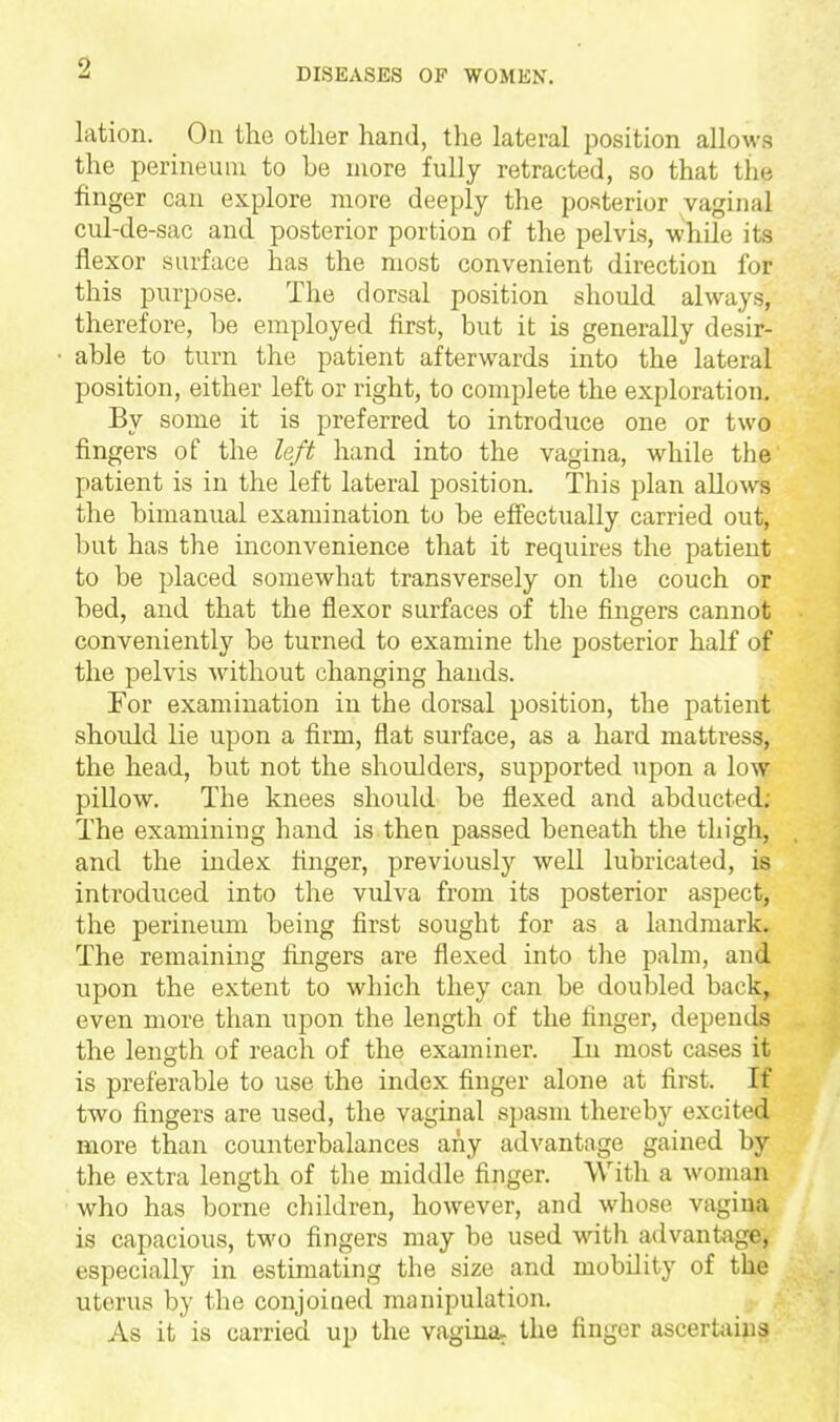 lation. On the other hand, the lateral position allows the perineum to be more fully retracted, so that the finger can explore more deeply the posterior vaginal cul-de-sac and posterior portion of the pelvis, While its flexor surface has the most convenient direction for this purpose. The dorsal position should always, therefore, be employed first, but it is generally desir- able to turn the patient afterwards into the lateral position, either left or right, to complete the exploration. By some it is preferred to introduce one or two fingers of the left hand into the vagina, while the patient is in the left lateral position. This plan allows the bimanual examination to be effectually carried out, but has the inconvenience that it requires the patient to be placed somewhat transversely on the couch or bed, and that the flexor surfaces of the fingers cannot conveniently be turned to examine the posterior half of the pelvis without changing hands. For examination in the dorsal position, the patient should lie upon a firm, flat surface, as a hard mattress, the head, but not the shoulders, supported upon a low pillow. The knees should be flexed and abducted; The examining hand is then passed beneath the thigh, and the index finger, previously well lubricated, is introduced into the vulva from its posterior aspect, the perineum being first sought for as a landmark. The remaining fingers are flexed into the palm, and upon the extent to which they can be doubled back, even more than upon the length of the finger, depends the length of reach of the examiner. In most cases it is preferable to use the index finger alone at first. If two fingers are used, the vaginal spasm thereby excited more than counterbalances any advantage gained by the extra length of the middle finger. With a woman who has borne children, however, and whose vagina is capacious, tM'O fingers may be used with advantage, especially in estimating the size and mobility of the uterus by the conjoined manipulation. As it is carried up the vagina, the finger ascertjiins