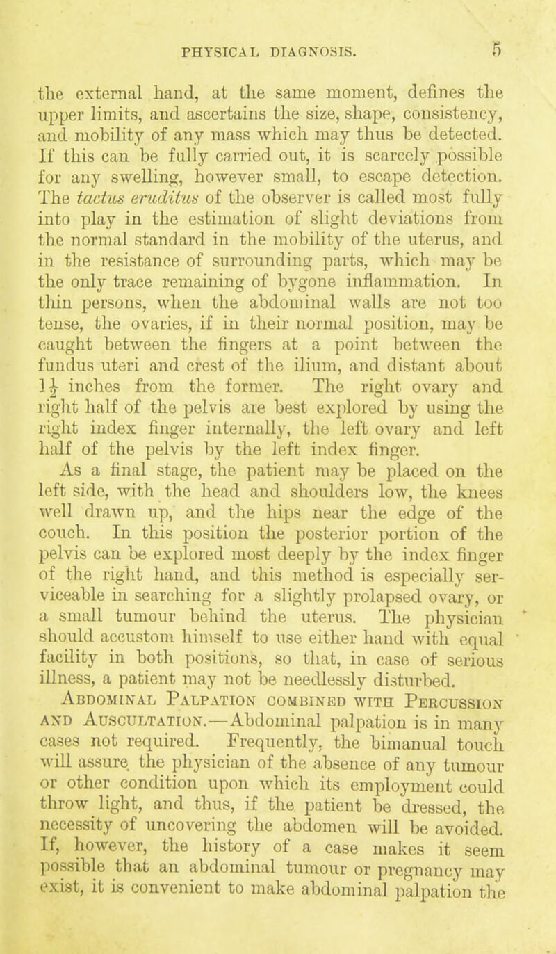 S the external hand, at the same moment, defines the upper limits, and ascertains the size, shape, consistency, and mobility of any mass which may thus be detected. If this can be fully carried out, it is scarcely possible for any swelling, however small, to escape detection. The tadus eruditus of the observer is called most fully into play in the estimation of slight deviations from the normal standard in the mobility of the uterus, and in the resistance of surrounding parts, which may be the only trace remaming of Ijygone inflammation. In thin persons, when the abdominal walls are not too tense, the ovaries, if in their normal position, maj'' be caught between the fingers at a point between the fundus uteri and crest of the ilium, and distant about 1|- inches from the former. The right ovary and right half of the pelvis are best explored by using the right index finger internally, the left ovary and left half of the pelvis by the left index finger. As a final stage, the patient may be placed on the left side, with the head and shoulders low, the knees well drawn up, and the hips near the edge of the couch. In this position the posterior portion of the pelvis can be explored most deeply by the index finger of the right hand, and this method is especially ser- viceable in searching for a slightly prolapsed ovary, or a small tumour behind the uterus. The physician ' should accustom himself to use either hand with equal facility in both positions, so that, in case of serious illness, a patient may not be needlessly disturbed. Abdominal Palpation combined with Percussion AND Auscultation.—Abdominal palpation is in many cases not required. Frequently, the bimanual touch M'ill assure the physician of the absence of any tumour or other condition upon which its employment could throw light, and thus, if the patient be di-essed, the necessity of uncovering the abdomen will be avoided. If, however, the history of a case makes it seem possible that an abdominal tumour or pregnancy may exist, it is convenient to make abdominal palpation the