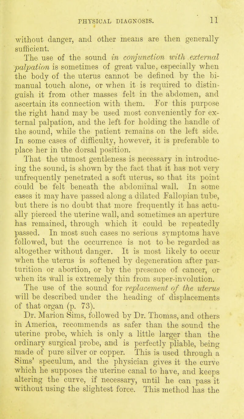 ^vithout danger, and other means are then generally- sufficient. The use of the sound in covjunction with external palpation is sometimes of great value^ especially when the body of the uterus cannot be defined by the bi- manual touch alone, or when it is required to distin- guish it from other masses felt in the abdomen, and ascertain its connection with them. For this purpose the right hand may be used most conveniently for ex- ternal palpation, and the left for holding the handle of the sound, while the patient remains on the left side. In some cases of difficulty, however, it is preferable to place her in the dorsal position. That the utmost gentleness is necessary in introduc- ing the sound, is shown by the fact that it has not very unfrequently penetrated a soft uterus, so that its point could be felt beneath the abdominal wall. In some eases it may have passed along a dilated Fallopian tube, but there is no doubt that more frequently it has actu- ally pierced the uterine wall, and sometimes an aperture has remained, through which it could be repeatedly passed. In most such cases no serious symptoms have followed, but the occurrence is not to be regarded as altogether without danger. It is most likely to occur when the uterus is softened by degeneration after par- turition or abortion, or by the presence of cancer, or- when its wall is extremely thin from super-involution. The use of the sound for replacement of the uterus will be described under the heading of displacements of that organ (p. 73). Dr. Marion Sims, folloAved by Dr. Thomas, and others in America, recommends as safer than the sound the uterine probe, which is only a little larger than the ordinary surgical probe, and is perfectly pliable, being made of pure silver or copper. This is used through a Sims' speculum, and the physician gives it the curve which he supposes the uterine canal to have, and keeps altering the curve, if necessary, until he can pass it without using the slightest force. This method has the