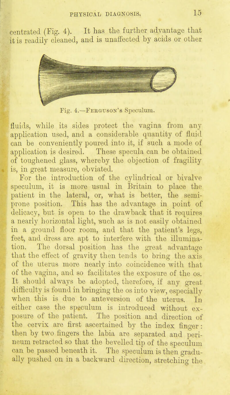 centrated (Fig. 4). It has the farther advantage that it is readily cleaned, and is unaffected by acids or other Fig. 4.—Ferouson'8 Speculum. fluids, while its sides protect the vagina from any application used, and a considerable quantity of fluid can be conveniently poured into it, if such a mode of application is desired. These specula can be obtained of toughened glass, whereby the objection of fragility is, in great measure, obviated. For the introduction of the cylindrical or bivalve speculum, it is more usual in Britain to place the patient in the lateral, or, what is better, the semi- prone position. This has the advantage in point of delicacy, but is open to the drawback that it requires a nearl}'' horizontal light, •such as is not easily obtained in a ground floor room, and that the patient's legs, feet, and dress are apt to interfei-e with the illumina- tion. The dorsal position has the great advantage that the eftect of gravity then tends to bring the axis of the uterus more nearly into coincidence with that of the vagina, and so facilitates the exposure of the os. It should always be adopted, therefore, if any great difficulty is found in bringing the os into view, especially when this is due to ante version of the uterus. In either case the speculum is introduced without ex- posure of the patient. The position and direction of the cervix are first ascertained by the index finger: I then by two fingers the labia are separated and peri- neum retracted so that the bevelled tip of the speculum can be passed beneath it. The speculum is then gradu- ally pushed on in a backward direction, stretching the