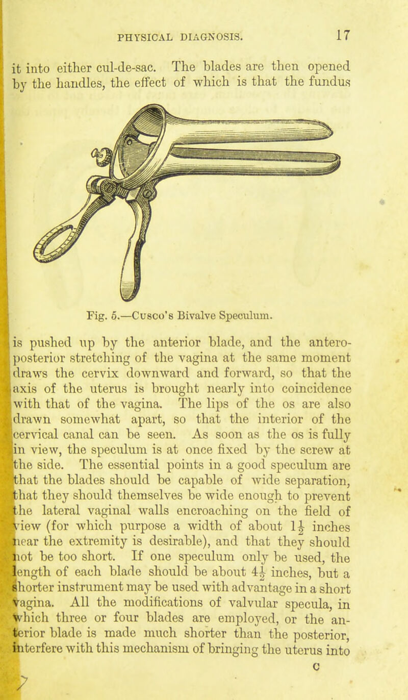 it into either cul-de-sac. The blades are then opened hy the handles, the effect of which is that the fundus Fig. 5.—Cusco's Bivalve Speculum. IS pushed up by the anterior blade, and the antero- posterior stretching of the vagina at the same moment draws the cervix downward and forward, so that the axis of the uterus is brought nearly into coincidence with that of the vagina. The lips of the os are also drawn somewhat apart, so that the interior of the cervical canal can be seen. As soon as the os is fully n view, the speculum is at once fixed by the screw at he side. The essential points in a good speculum are hat the blades should be capable of wide separation, hat they should themselves be wide enough to prevent he lateral vaginal walls encroaching on the field of iew (for which purpose a width of about 1| inches ear the extremity is desirable), and that they should ot be too short. If one speculum only be used, the ength of each blade should be about 4| inches, but a horter instrument may be used with advantage in a short Vagina. All the modifications of valvidar specula, in which three or four blades are employed, or the an- terior blade is made much shorter than the posterior, interfere with this mechanism of bringing the uterus into c