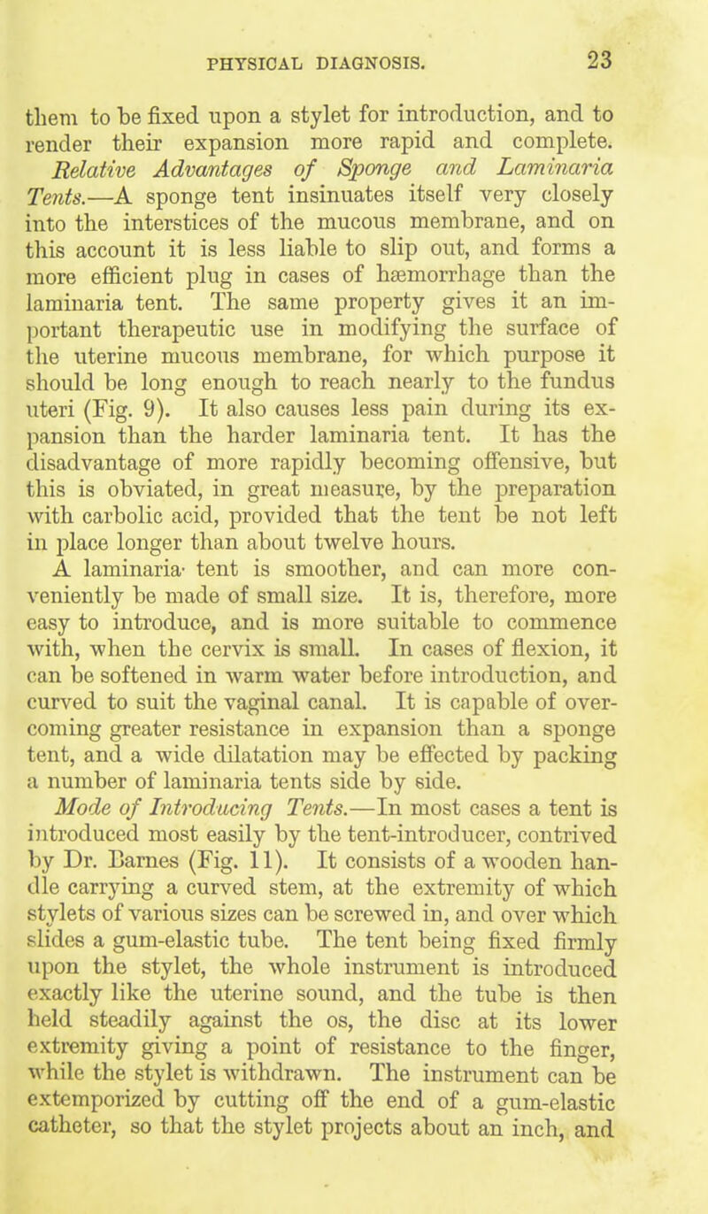 them to be fixed upon a stylet for introduction, and to render their expansion more rapid and complete. Relative Advantages of Sponge and Laminaria Tents.—A sponge tent insinuates itself very closely into the interstices of the mucous membrane, and on this account it is less liable to slip out, and forms a more efficient plug in cases of hiemorrhage than the laminaria tent. The same property gives it an im- portant therapeutic use in modifying the surface of the uterine mucous membrane, for which purpose it should be long enough to reach nearly to the fundus uteri (Fig. 9). It also causes less pain during its ex- pansion than the harder laminaria tent. It has the disadvantage of more rapidly becoming offensive, but this is obviated, in great measure, by the preparation with carbolic acid, provided that the tent be not left in place longer than about twelve hours. A laminaria- tent is smoother, and can more con- veniently be made of small size. It is, therefore, more easy to introduce, and is more suitable to commence with, when the cervix is small. In cases of flexion, it can be softened in warm water before introduction, and curved to suit the vaginal canal. It is capable of over- coming greater resistance in expansion than a sponge tent, and a wide dilatation may be effected by packing a number of laminaria tents side by side. Mode of Introducing Tents.—In most cases a tent is introduced most easily by the tent-introducer, contrived by Dr. Barnes (Fig. 11). It consists of a wooden han- dle carrying a curved stem, at the extremity of which stylets of various sizes can be screwed in, and over which slides a gum-elastic tube. The tent being fixed firmly upon the stylet, the whole instrument is introduced exactly like the uterine sound, and the tube is then held steadily against the os, the disc at its lower extremity giving a point of resistance to the finger, while the stylet is withdrawn. The instrument can be extemporized by cutting off the end of a gum-elastic catheter, so that the stylet projects about an inch, and