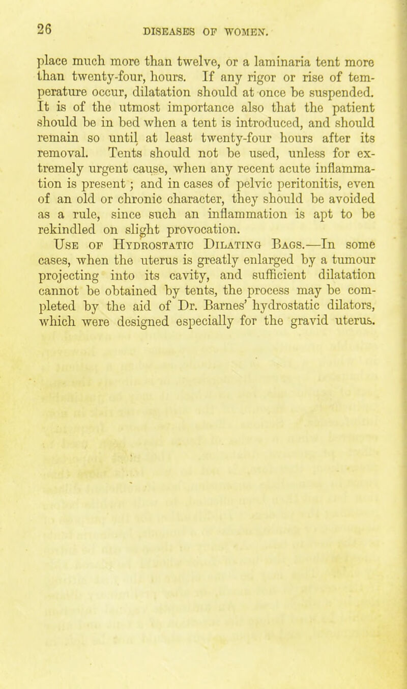 place much more than twelve, or a laminaria tent more than twenty-four, hours. If any rigor or rise of tem- perature occur, dilatation should at once be suspended. It is of the utmost importance also that the patient should be in bed when a tent is introduced, and should remain so until at least twenty-four hours after its removal. Tents should not be used, unless for ex- tremely urgent cause, when any recent acute inflamma- tion is present; and in cases of pelvic peritonitis, even of an old or chronic character, they should be avoided as a rule, siuce such an inflammation is apt to be rekindled on slight provocation. Use op Hydrostatic Dilating Bags.—In some cases, when the uterus is greatly enlarged by a tumour projecting into its cavity, and sufficient dilatation cannot be obtained by tents, the process may be com- pleted by the aid of Dr. Barnes' hydrostatic dilators, which were designed especially for the gravid uterus.