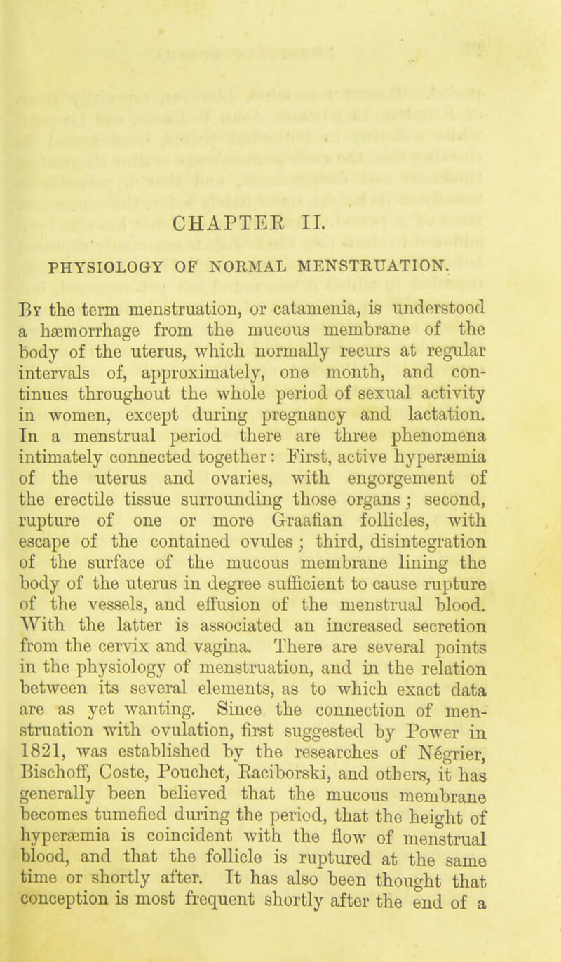 CHAPTEE II. PHYSIOLOGY OF NORMAL MENSTRUATION. By the term menstruation, or catamenia, is understood a haemorrhage from the mucous membrane of the body of the uterus, which normally recurs at regular intervals of, approximately, one month, and con- tinues throughout the whole period of sexual activity in women, except during pregnancy and lactation. In a menstrual period there are three phenomena intimately connected together: First, active hypersemia of the uterus and ovaries, with engorgement of the erectile tissue surrounding those organs ; second, rupture of one or more Graafian follicles, with escape of the contained ovules ; third, disintegration of the surface of the mucous membrane lining the body of the uterus in degree sufficient to cause rupture of the vessels, and effusion of the menstrual blood. With the latter is associated an increased secretion from the cervix and vagina. There are several points in the physiology of menstruation, and in the relation between its several elements, as to which exact data are as yet wanting. Since the connection of men- struation with ovulation, first suggested by Power in 1821, was established by the researches of Negrier, BischofF, Coste, Pouchet, Eaciborski, and others, it has generally been believed that the mucous membrane becomes tumefied during the period, that the height of hyperaemia is coincident with the flow of menstrual blood, and that the follicle is ruptured at the same time or shortly after. It has also been thought that conception is most frequent shortly after the end of a