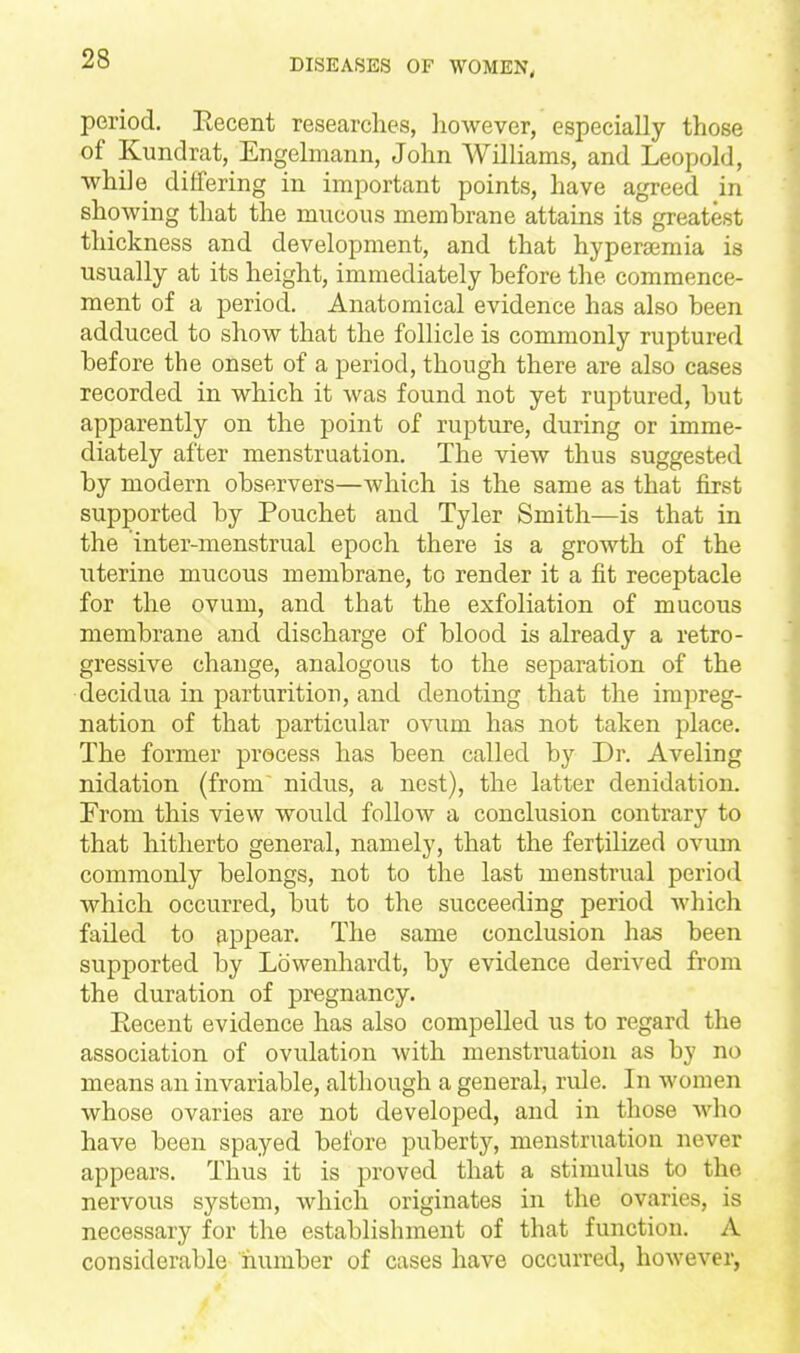 period. Eecent researches, however, especially those of Kundrat, Engelmann, John Williams, and Leopold, while differing in important points, have agreed in showing that the mucous membrane attains its greatest thickness and development, and that hyperaimia is usually at its height, immediately before the commence- ment of a period. Anatomical evidence has also been adduced to show that the follicle is commonly ruptured before the onset of a period, though there are also cases recorded in which it was found not yet ruptured, but apparently on the point of rupture, during or imme- diately after menstruation. The view thus suggested by modern observers—which is the same as that first supported by Pouchet and Tyler Smith—is that in the inter-menstrual epoch there is a growth of the uterine mucous membrane, to render it a fit receptacle for the ovum, and that the exfoliation of mucous membrane and discharge of blood is already a retro- gressive change, analogous to the separation of the decidua in parturition, and denoting that the impreg- nation of that particular ovum has not taken place. The former process has been called by Dr. Aveling nidation (from nidus, a nest), the latter denidation. From this view would follow a conclusion contrary to that hitherto general, namely, that the fertilized ovum commonly belongs, not to the last menstrual period which occurred, but to the succeeding period which failed to appear. The same conclusion has been supported by Lowenhardt, by evidence derived from the duration of pregnancy. Eecent evidence has also compelled us to regard the association of ovulation with menstruation as by no means an invariable, although a general, rule. In women whose ovaries are not developed, and in those who have been spayed before puberty, menstruation never appears. Thus it is proved that a stimulus to the nervous system, wdiich originates in the ovaries, is necessary for the establishment of that function. A considerable ifiumber of cases have occurred, however,