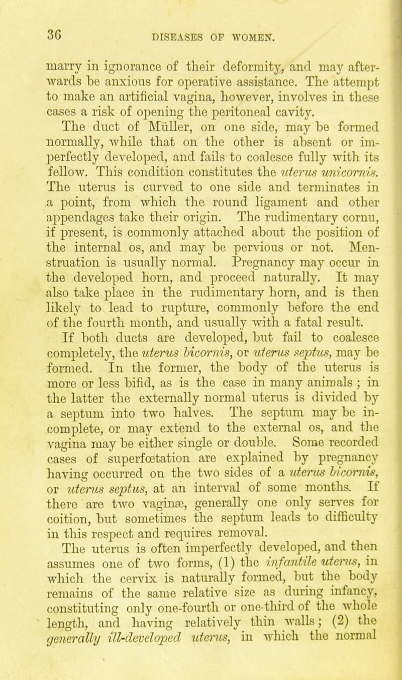 marry in ignorance of their deformity, and may after- wards he anxious for operative assistance. The attempt to make an artificial vagina, however, involves in these cases a risk of ojsening the peritoneal cavity. The duct of Miiller, on one side, may be formed normally, while that on the other is absent or im- perfectly developed, and fails to coalesce fully with its fellow. This condition constitutes the uterus unicmnis. The uterus is curved to one side and terminates in a point, from which the round ligament and other appendages take their origin. The rudimentary cornu, if present, is commonly attached about the position of the internal os, and may be pervious or not. Men- struation is usually normal. Pregnancy may occur in the developed horn, and proceed naturally. It may also take place in the rudimentary horn, and is then likely to lead to rupture, commonly before the end of the fourth month, and usually with a fatal result. If both ducts are developed, but fail to coalesce completely, the uterus Licornis, or uterus sex)tus, may be formed. In the former, the body of the uterus is more or less bifid, as is the case in many animals ; in the latter the externally normal uterus is divided by a septum into two halves. The septum may be in- complete, or may extend to the external os, and the vagina may be either single or double. Some recorded cases of superfoetation are explained by pregnancy having occurred on the two sides of a uterus bicomis, or uterus septus, at an interval of some months. If there are two vaginae, generally one only serves for coition, but sometimes tlae septum leads to difficulty in this respect and requires removal. The uterus is often imperfectly developed, and then assumes one of two forms, (1) the infantile utei-^is, in which the cervix is naturally formed, but the body remains of the same relative size as during infancy, constituting only one-fourth or one-third of the whole length, and having relatively thin walls; (2) the generally ill-developed uterus, in Avhich the normal