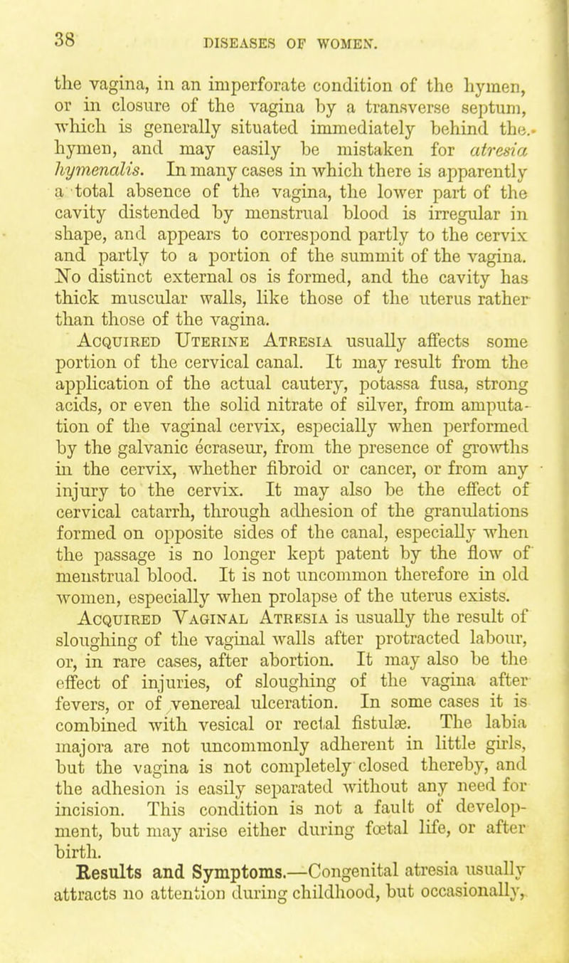 the vagina, in an imperforate condition of the hymen, or in closure of the vagina by a transverse septum, Avhich is generally situated immediately behind the., hymen, and may easily be mistaken for atresia hymenalis. In many cases in which there is apparently a total absence of the vagina, the lower part of the cavity distended by menstrual blood is irregular in shape, and appears to correspond partly to the cervix and partly to a portion of the summit of the vagina. 'So distinct external os is formed, and the cavity has thick muscular walls, like those of the uterus rather than those of the vagina. Acquired Uterine Atresia usually affects some portion of the cervical canal. It may result from the application of the actual cautery, potassa fusa, strong acids, or even the solid nitrate of silver, from amputa- tion of the vaginal cervix, especially when performed by the galvanic ecraseur, from the presence of growths in the cervix, whether fibroid or cancer, or from any injury to the cervix. It may also be the effect of cervical catarrh, through adliesion of the granulations formed on opposite sides of the canal, especially when the passage is no longer kept patent by the flow of menstrual blood. It is not uncommon therefore in old women, especially when prolapse of the uterus exists. Acquired Vaginal Atresia is usually the result of sloughing of the vaginal walls after protracted labour, or, in rare cases, after abortion. It may also be the effect of injuries, of sloughing of the vagina after fevers, or of venereal ulceration. In some cases it is combined with vesical or rectal fistulse. The labia majora are not uncommonly adherent in little girls, but the vagina is not completely closed thereby, and the adhesion is easily separated without any need for incision. This condition is not a fault of develop- ment, but may arise either during foetal life, or after birth. Results and Symptoms.—Congenital atresia usually attracts no attention during childhood, but occasionally,