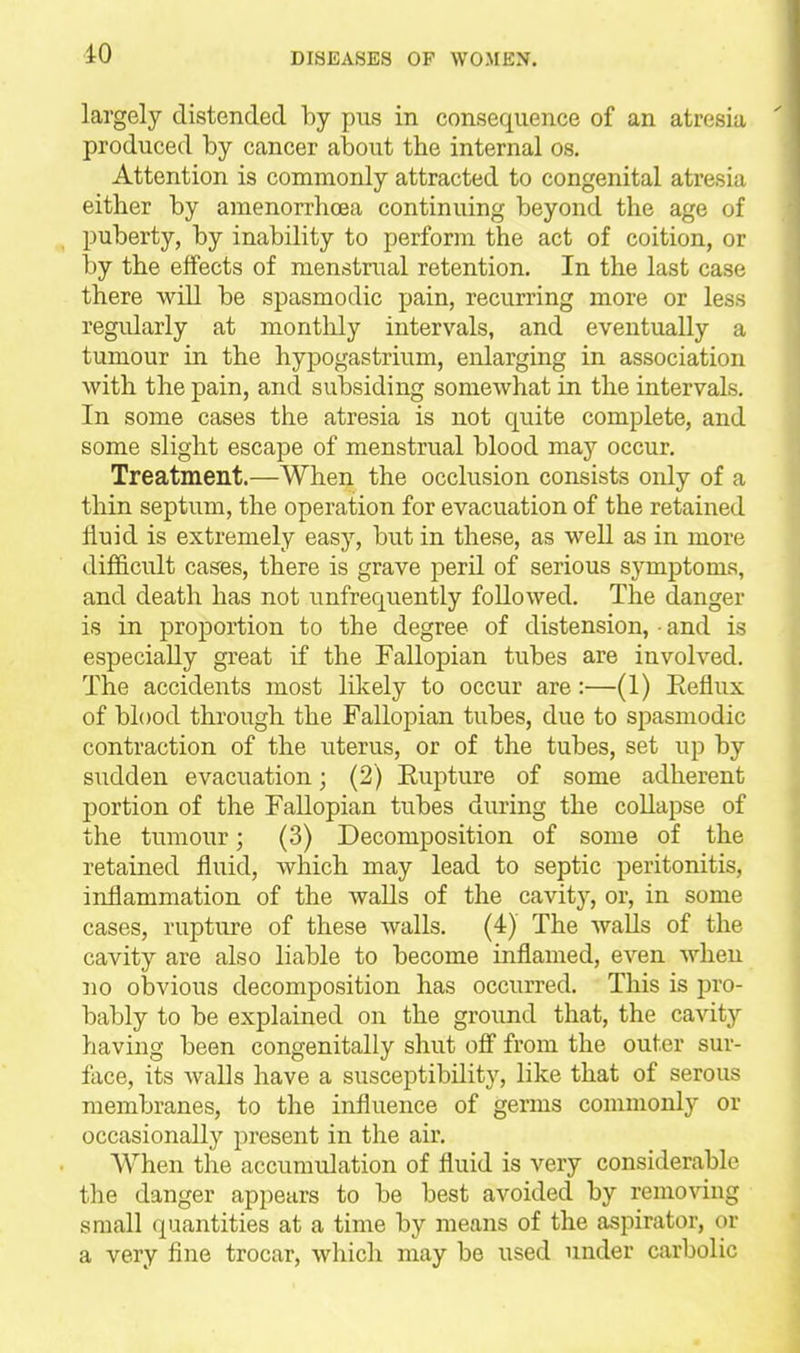 largely distended by pus in consequence of an atresia produced by cancer about the internal os. Attention is commonly attracted to congenital atresia either by amenorrhcea continuing beyond the age of puberty, by inability to perform the act of coition, or by the effects of menstrual retention. In the last case there will be spasmodic pain, recurring more or less regularly at monthly intervals, and eventually a tumour in the hypogastrium, enlarging in association with the pain, and subsiding somewhat in the intervals. In some cases the atresia is not quite complete, and some slight escape of menstrual blood may occur. Treatment.—When the occlusion consists only of a thin septum, the operation for evacuation of the retained liuid is extremely easy, but in these, as well as in more difficult cases, there is grave peril of serious symptoms, and death has not unfrequently followed. The danger is in proportion to the degree of distension, • and is especially great if the Fallopian tubes are involved. The accidents most likely to occur are:—(1) Eeflux of blood thi'ough the Fallopian tubes, due to spasmodic contraction of the uterus, or of the tubes, set up by sudden evacuation; (2) Eupture of some adherent i:)ortion of the Fallopian tubes during the collapse of the tumour; (3) Decomposition of some of the retained fluid, which may lead to septic peritonitis, inflammation of the walls of the cavity, or, in some cases, rupture of these walls. (4) The Avails of the cavity are also liable to become inflamed, even when no obvious decomposition has occurred. This is pro- bably to be explained on the ground that, the cavity having been congenitally shut off from the outer sur- face, its walls have a susceptibility, like that of serous membranes, to the influence of germs commonly or occasionally present in the air. When the accumulation of fluid is very considerable the danger appears to be best avoided by removing small quantities at a time by means of the aspirator, or a very fine trocar, which may be used under carbolic