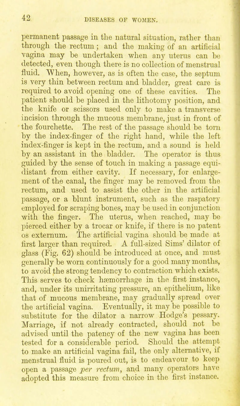 permanent passage in the natural situation, rather than through the rectum; and the making of an artificial vagina may be undertaken when any uterus can be detected, even though there is no collection of menstrual fluid, When, however, as is often the case, the septum is very thin between rectum and bladder, great care is required to avoid opening one of these cavities. The patient should be placed in the lithotomy position, and the knife or scissors used only to make a transverse incision through the mucous membrane, just in front of the fourchette. The rest of the passage should be torn by the index-finger of the right hand, while the left index-finger is kept in the rectum, and a sound is held by an assistant in the bladder. The operator is thus guided by the sense of touch in making a passage equi- distant from either cavity. If necessary, for enlarge- ment of the canal, the finger may be removed from the rectum, and used to assist the other in the artificial passage, or a blunt instrument, such as the raspatory employed for scraping bones, may be used in conjunction with the finger. The uterus, when reached, may be pierced either by a trocar or knife, if there is no patent OS externum. The artificial vagina should be made at first larger than required. A full-sized Sims' dilator of glass (Fig. 62) should be introduced at once, and must generally be worn continuously for a good many months, to avoid the strong tendency to contraction which exists. This serves to check haemorrhage in the first instance, and, under its tinirritating pressure, an epithelium, like that of mucous membrane, may gradually spread over the artificial vagina. Eventually, it may be possible to substitute for the dilator a narrow Hodge's pessary. Marriage, if not already contracted, should not be advised until the patency of the new vagina has been tested for a considerable period. Should the attempt to make an artificial vagina fail, the only alternative, if menstrual fluid is poured out, is to endeavour to keep open a passage 'per rectum, and many operators liave adopted this measure from choice in the first instance.