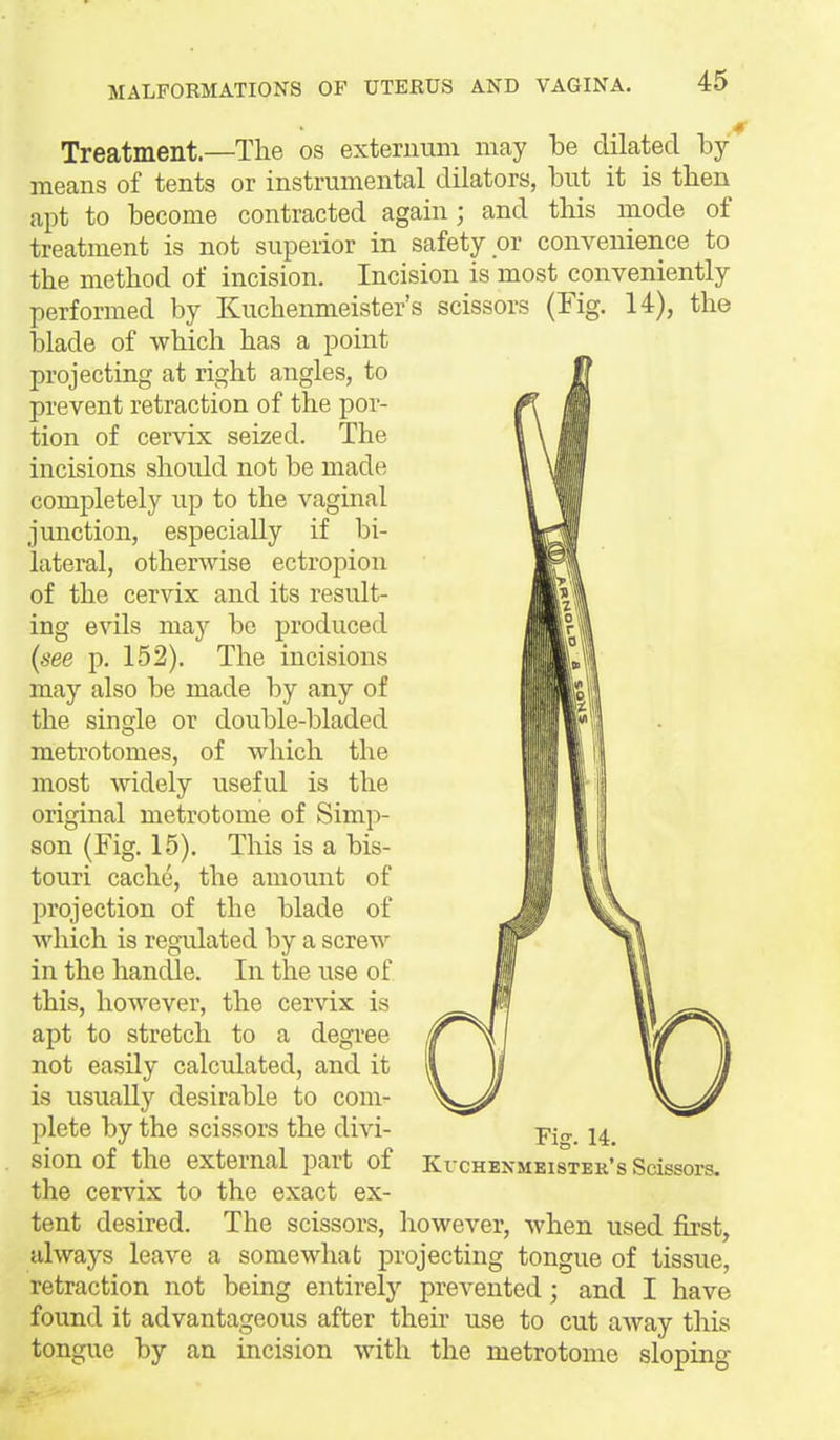 Treatment.—The os exterimm may be dilated by- means of tents or instrumental dilators, but it is then apt to become contracted again; and this mode of treatment is not superior in safety or convenience to the method of incision. Incision is most conveniently performed by Kuchenmeister's scissors (Fig. 14), the blade of which has a point projecting at right angles, to prevent retraction of the por- tion of cervix seized. The incisions should not be made completely up to the vaginal junction, especially if bi- lateral, otherwise ectropion of the cervix and its result- ing evils may be produced (see p. 152). The incisions may also be made by any of the sino'le or double-bladed metrotomes, of which the most Avidely useful is the original metrotome of Simp- son (Fig. 15). This is a bis- touri cache, the amount of l^rojection of the blade of which is regulated by a screw in the hancUe. In the use of this, however, the cervix is apt to stretch to a degree not easily calculated, and it is usually desirable to com- plete by the scissors the divi- sion of the external part of Kvchenmeister's Scissors, the cervix to the exact ex- tent desired. The scissors, however, when used first, always leave a somewhat j)rojecting tongue of tissue, retraction not being entirely prevented ; and I have found it advantageous after their use to cut away this tongue by an incision with the metrotome sloping