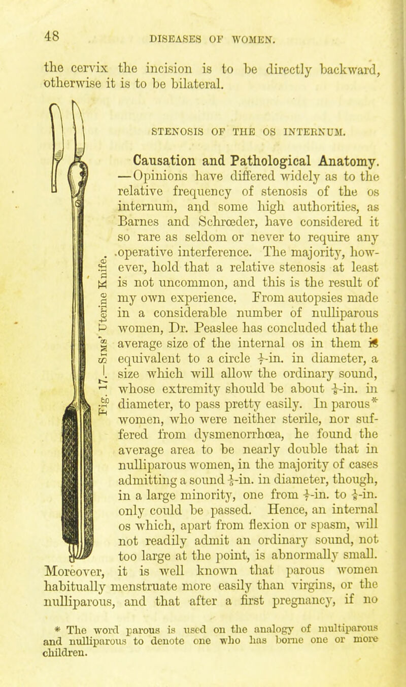 the cervix the incision is to be directly backward, otherwise it is to be bilateral. STENOSIS OF THE OS INTERNUM. Causation and Pathological Anatomy. — Opinions have differed widely as to the relative frequency of stenosis of the os internum, and some high authorities, as Barnes and Sclu-oeder, have considered it so rare as seldom or never to require any . .operative interference. The majority, how- ^ ever, hold that a relative stenosis at least (3 is not uncommon, and this is the result of I my own exijerience. From autopsies made J in a considerable number of nuUiparous t> women. Dr. Peaslee has concluded that the g average size of the internal os in them ii w equivalent to a circle -f-in. in diameter, a J. size which wiU allow the ordinary sound, w^hose extremity should be about i-in. m - diameter, to pass pretty easily. In parous* w^omen, who were neither sterile, nor suf- fered from dysmenorrhoea, he found the average area to be nearly double that in ntdliparous women, in the majority of cases admitting a sound i-in. in diameter, though, in a large minority, one from y-m. to i-in. only could be passed. Hence, an internal OS which, apart from flexion or spasm, will not readily admit an ordinary sound, not too large at the pomt, is abnormally small. Moreover, it is well known that parous Avomen habitually menstruate more easily than virgins, or the nulliparous, and that after a first pregnancy, if no * The word parous is iiscd on the analogy of niultiparous and nulliparous to denote one who has home one or moi-e children.