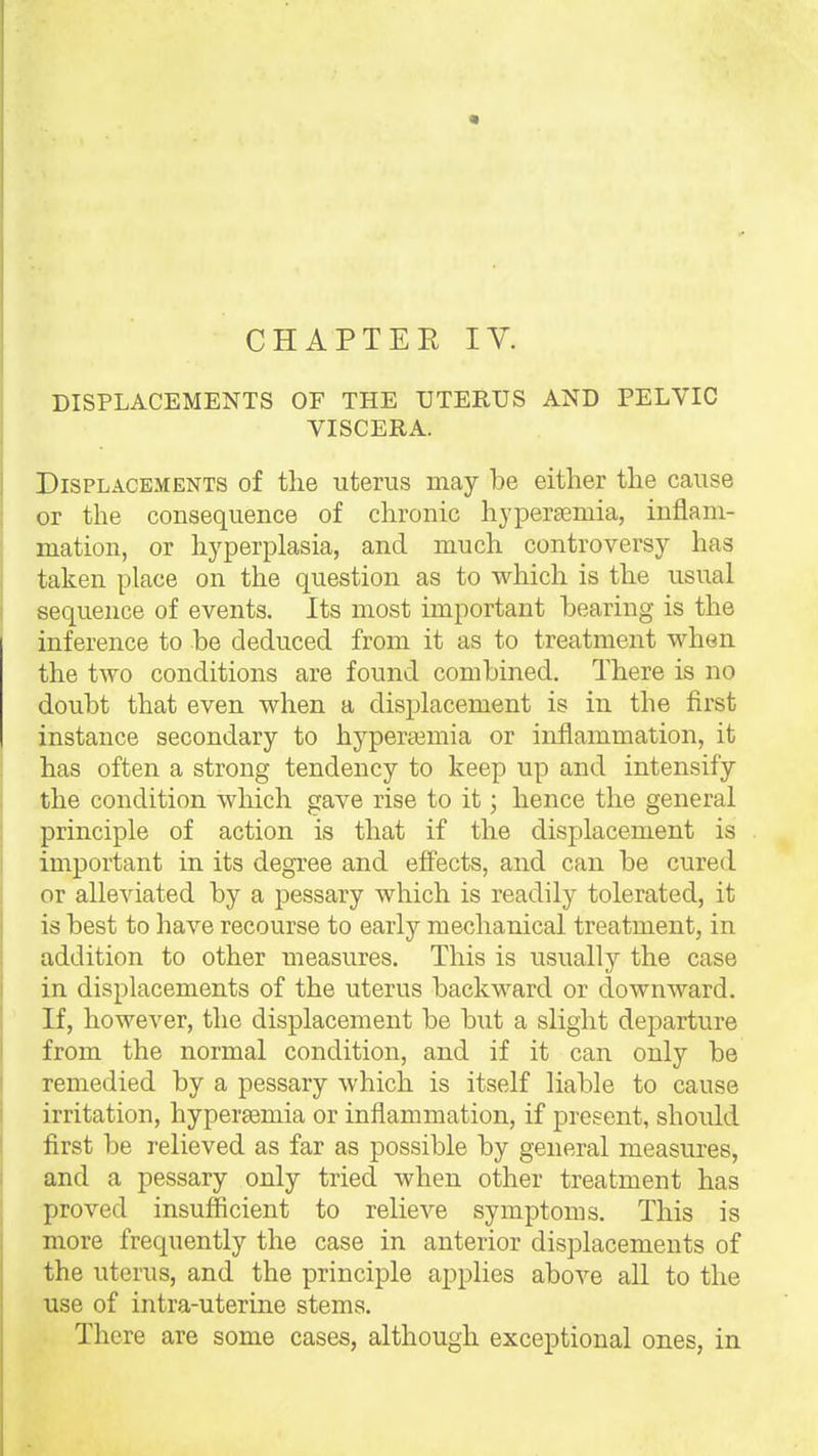 CHAPTEE IV. DISPLACEMENTS OF THE UTERUS AND PELVIC VISCERA. PiSPLACKMENTS of the uterus Biay be either the cause or the consequence of chronic hyperasmia, inflam- mation, or hyperplasia, and much controversy has taken place on the question as to which is the usual sequence of events. Its most important hearing is the inference to he deduced from it as to treatment when the two conditions are found combined. There is no doubt that even when a displacement is in the first instance secondary to hyperajmia or inflammation, it has often a strong tendency to keep up and intensify the condition which gave rise to it; hence the general principle of action is that if the displacement is important in its degree and effects, and can be cured or alleviated by a pessary which is readily tolerated, it is best to have recourse to early mechanical treatment, in addition to other measures. This is usually the case in displacements of the uterus backward or downward. If, however, the displacement be hxit a slight departure from the normal condition, and if it can only be remedied by a pessary which is itself liable to cause irritation, hyperaemia or inflammation, if present, should first be relieved as far as possible by general measures, and a pessary only tried when other treatment has proved insufficient to relieve symptoms. This is more frequently the case in anterior displacements of the uterus, and the principle applies above all to the use of intra-uterine stems. There are some cases, although exceptional ones, in